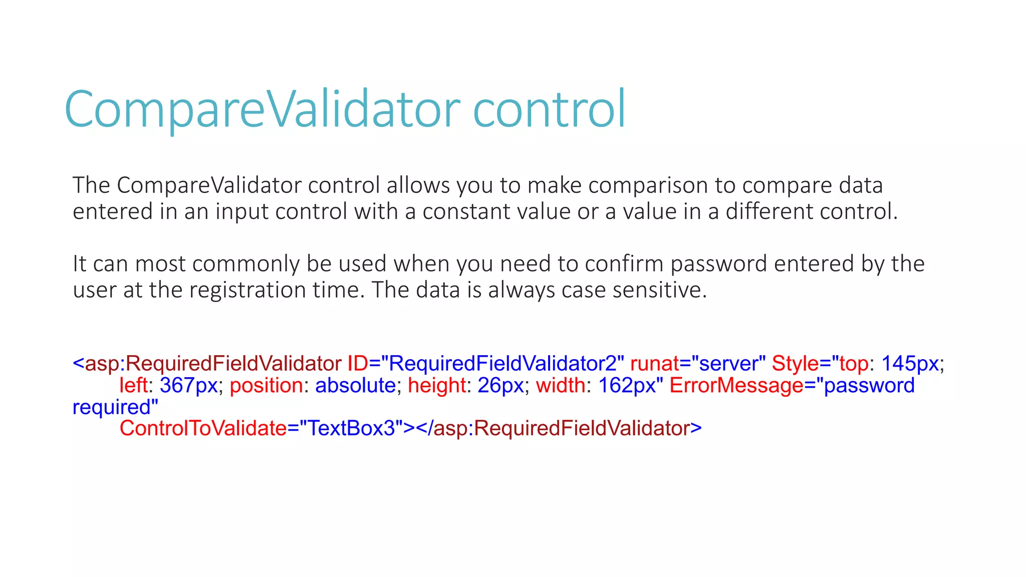 CompareValidator control
The CompareValidator control allows you to make comparison to compare data
entered in an input control with a constant value or a value in a different control.
It can most commonly be used when you need to confirm password entered by the
user at the registration time. The data is always case sensitive.
<asp:RequiredFieldValidator ID="RequiredFieldValidator2" runat="server" Style="top: 145px;
left: 367px; position: absolute; height: 26px; width: 162px" ErrorMessage="password
required"
ControlToValidate="TextBox3"></asp:RequiredFieldValidator>
 