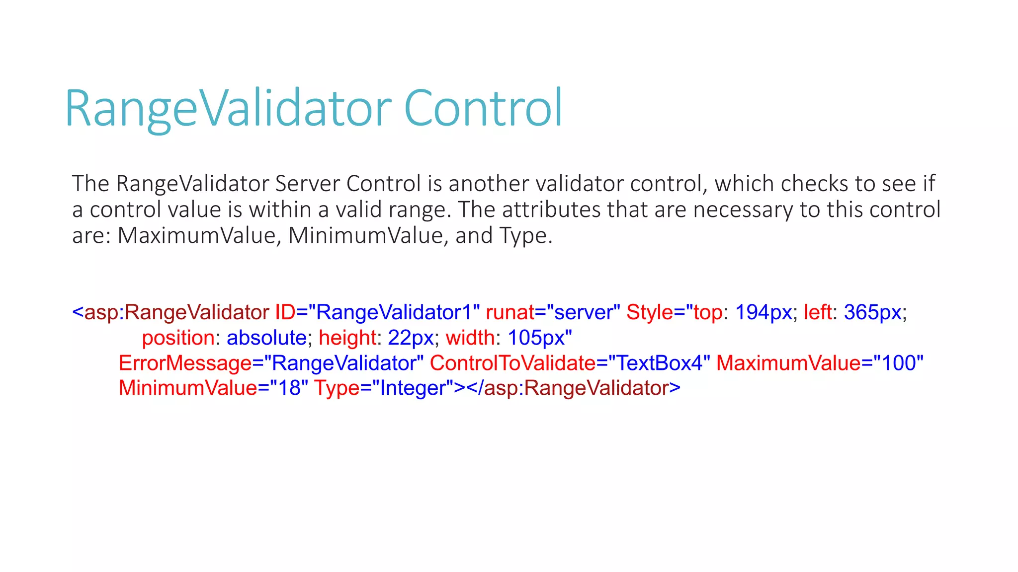 RangeValidator Control
The RangeValidator Server Control is another validator control, which checks to see if
a control value is within a valid range. The attributes that are necessary to this control
are: MaximumValue, MinimumValue, and Type.
<asp:RangeValidator ID="RangeValidator1" runat="server" Style="top: 194px; left: 365px;
position: absolute; height: 22px; width: 105px"
ErrorMessage="RangeValidator" ControlToValidate="TextBox4" MaximumValue="100"
MinimumValue="18" Type="Integer"></asp:RangeValidator>
 