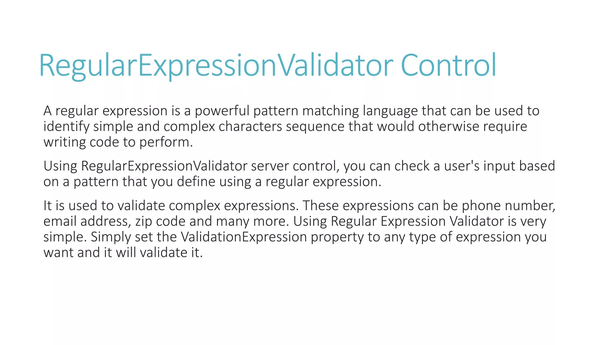 RegularExpressionValidator Control
A regular expression is a powerful pattern matching language that can be used to
identify simple and complex characters sequence that would otherwise require
writing code to perform.
Using RegularExpressionValidator server control, you can check a user's input based
on a pattern that you define using a regular expression.
It is used to validate complex expressions. These expressions can be phone number,
email address, zip code and many more. Using Regular Expression Validator is very
simple. Simply set the ValidationExpression property to any type of expression you
want and it will validate it.
 
