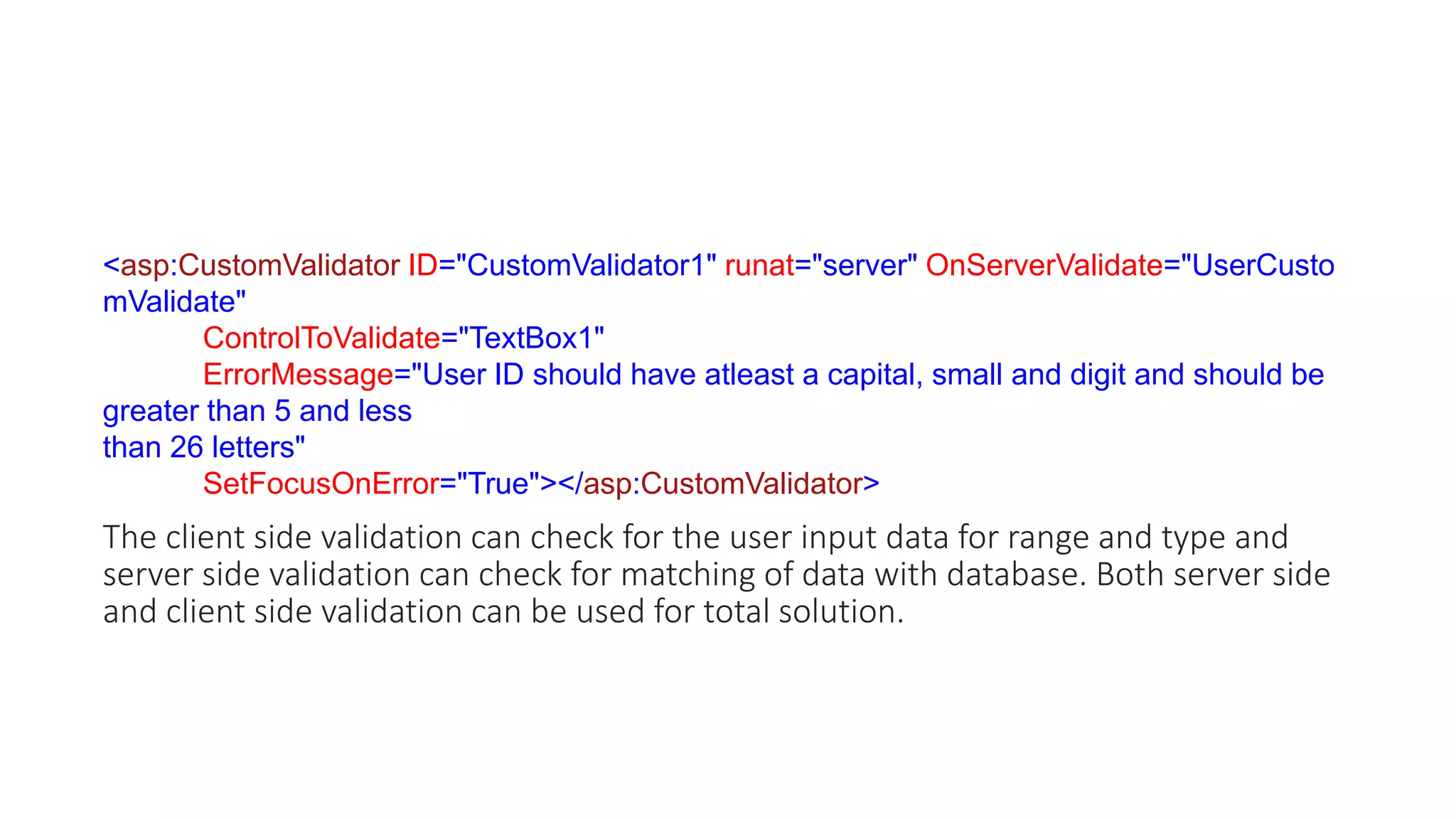 <asp:CustomValidator ID="CustomValidator1" runat="server" OnServerValidate="UserCusto
mValidate"
ControlToValidate="TextBox1"
ErrorMessage="User ID should have atleast a capital, small and digit and should be
greater than 5 and less
than 26 letters"
SetFocusOnError="True"></asp:CustomValidator>
The client side validation can check for the user input data for range and type and
server side validation can check for matching of data with database. Both server side
and client side validation can be used for total solution.
 