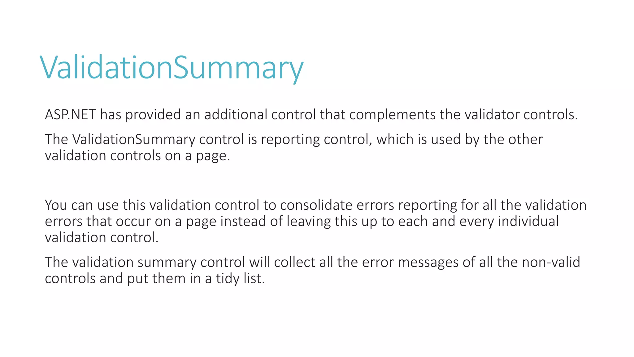 ValidationSummary
ASP.NET has provided an additional control that complements the validator controls.
The ValidationSummary control is reporting control, which is used by the other
validation controls on a page.
You can use this validation control to consolidate errors reporting for all the validation
errors that occur on a page instead of leaving this up to each and every individual
validation control.
The validation summary control will collect all the error messages of all the non-valid
controls and put them in a tidy list.
 