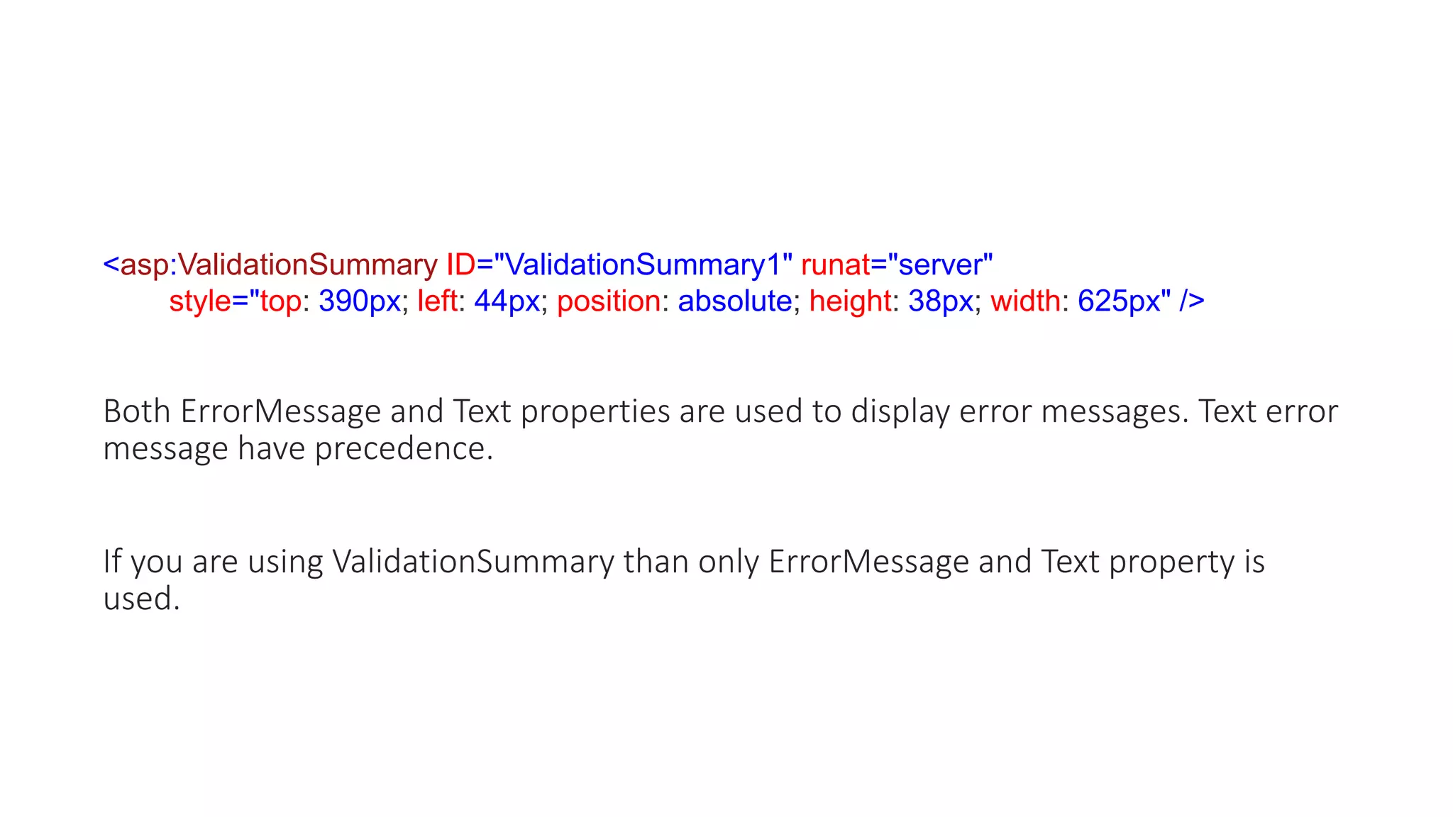 <asp:ValidationSummary ID="ValidationSummary1" runat="server"
style="top: 390px; left: 44px; position: absolute; height: 38px; width: 625px" />
Both ErrorMessage and Text properties are used to display error messages. Text error
message have precedence.
If you are using ValidationSummary than only ErrorMessage and Text property is
used.
 