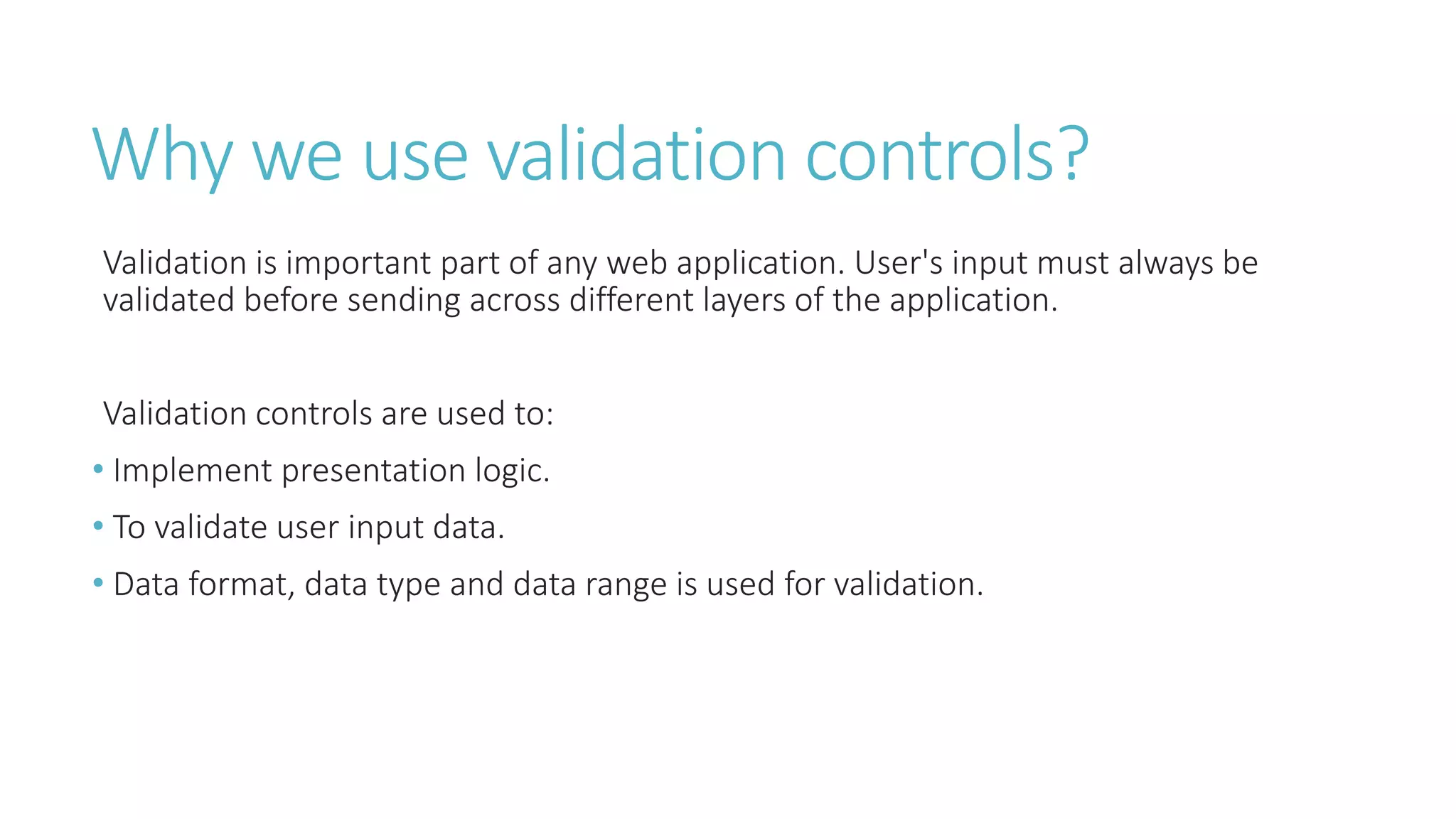 Why we use validation controls?
Validation is important part of any web application. User's input must always be
validated before sending across different layers of the application.
Validation controls are used to:
• Implement presentation logic.
• To validate user input data.
• Data format, data type and data range is used for validation.
 