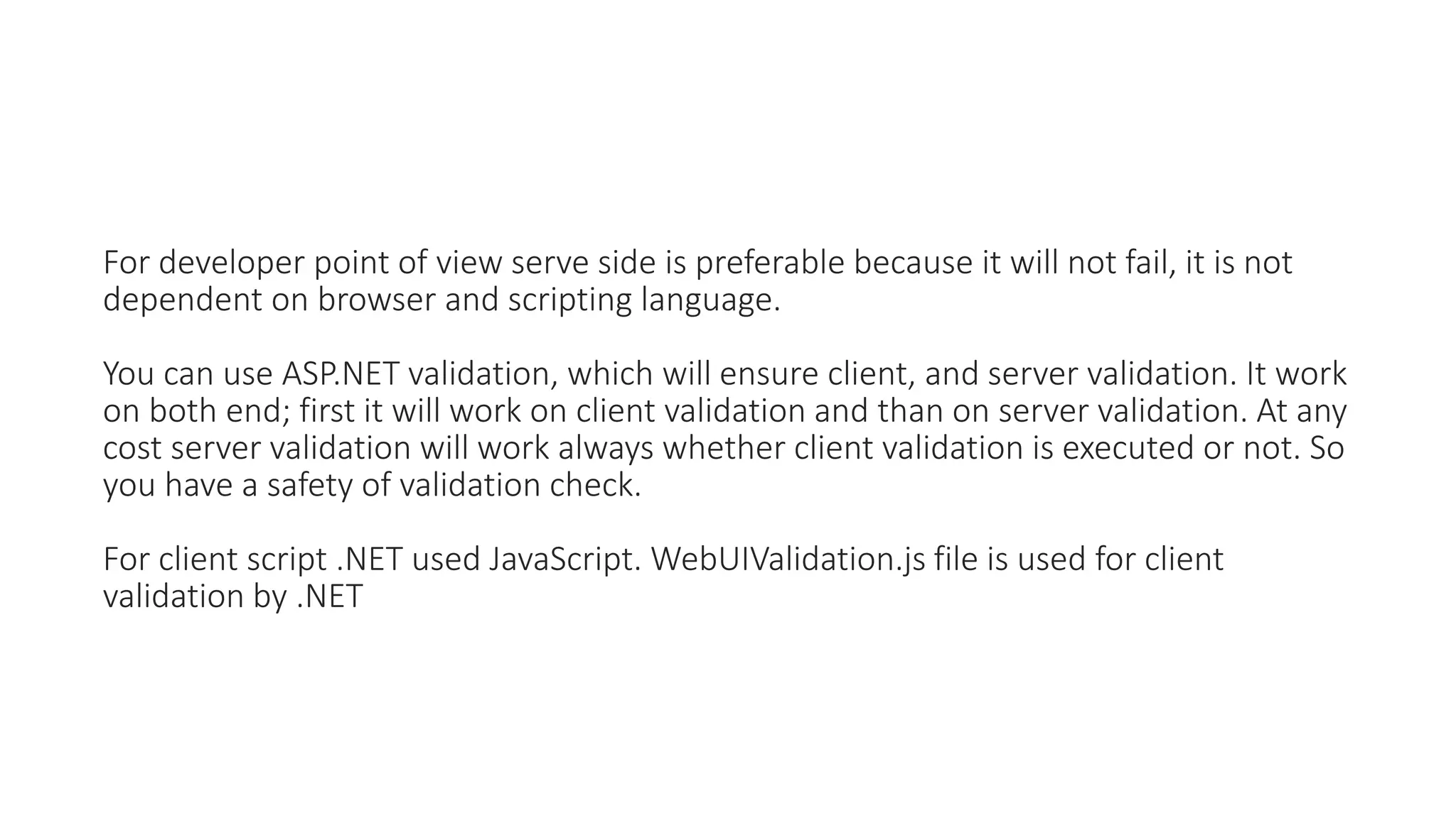 For developer point of view serve side is preferable because it will not fail, it is not
dependent on browser and scripting language.
You can use ASP.NET validation, which will ensure client, and server validation. It work
on both end; first it will work on client validation and than on server validation. At any
cost server validation will work always whether client validation is executed or not. So
you have a safety of validation check.
For client script .NET used JavaScript. WebUIValidation.js file is used for client
validation by .NET
 