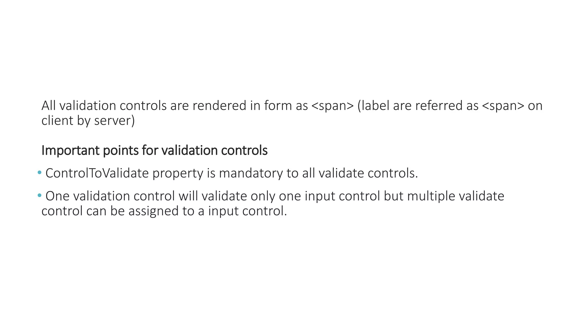 All validation controls are rendered in form as <span> (label are referred as <span> on
client by server)
Important points for validation controls
• ControlToValidate property is mandatory to all validate controls.
• One validation control will validate only one input control but multiple validate
control can be assigned to a input control.
 