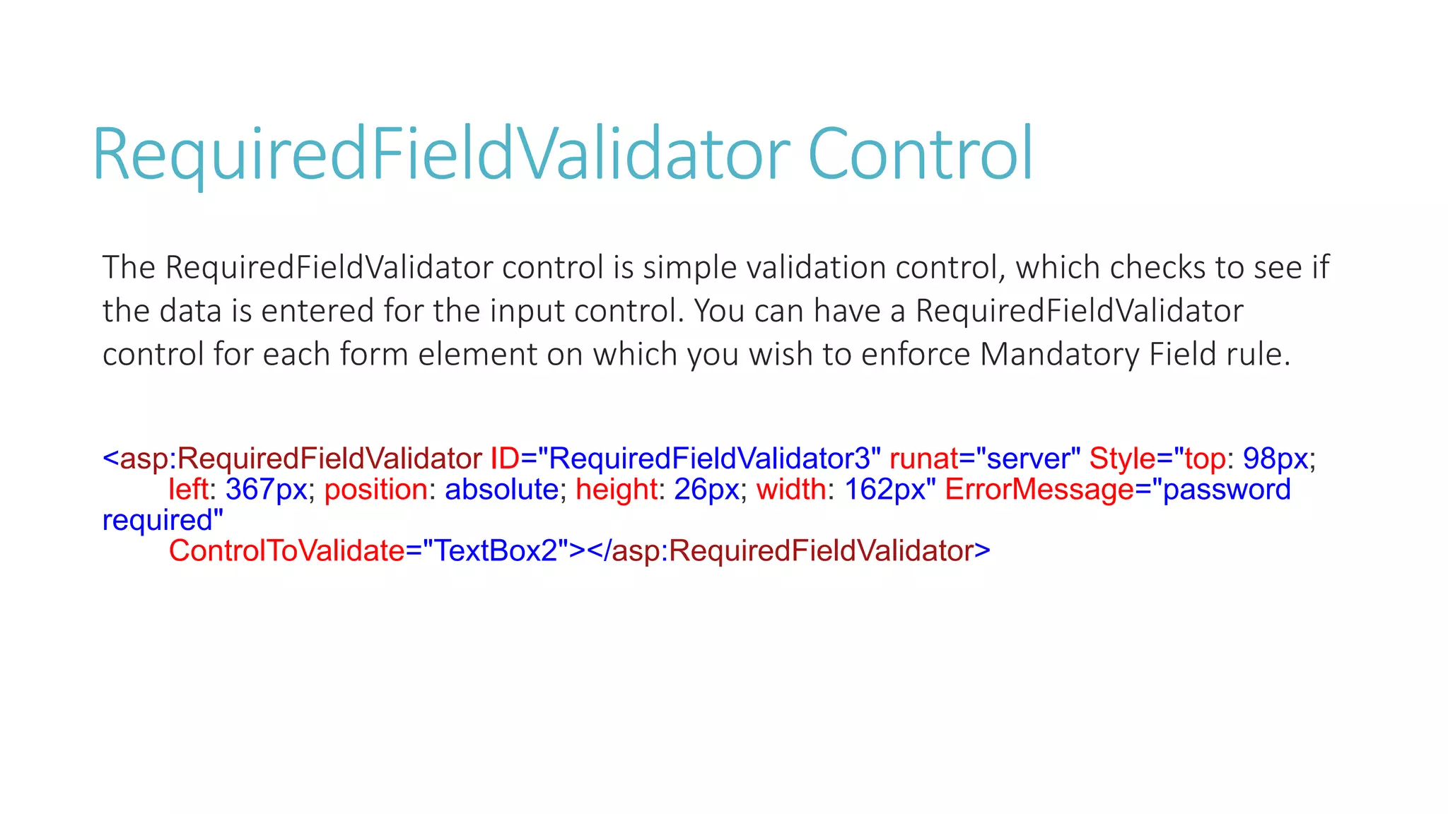 RequiredFieldValidator Control
The RequiredFieldValidator control is simple validation control, which checks to see if
the data is entered for the input control. You can have a RequiredFieldValidator
control for each form element on which you wish to enforce Mandatory Field rule.
<asp:RequiredFieldValidator ID="RequiredFieldValidator3" runat="server" Style="top: 98px;
left: 367px; position: absolute; height: 26px; width: 162px" ErrorMessage="password
required"
ControlToValidate="TextBox2"></asp:RequiredFieldValidator>
 