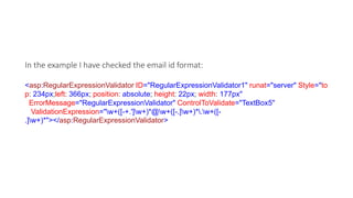 In the example I have checked the email id format:
<asp:RegularExpressionValidator ID="RegularExpressionValidator1" runat="server" Style="to
p: 234px;left: 366px; position: absolute; height: 22px; width: 177px"
ErrorMessage="RegularExpressionValidator" ControlToValidate="TextBox5"
ValidationExpression="w+([-+.']w+)*@w+([-.]w+)*.w+([-
.]w+)*"></asp:RegularExpressionValidator>
 