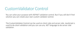 CustomValidator Control
You can solve your purpose with ASP.NET validation control. But if you still don't find
solution you can create your own custom validator control.
The CustomValidator Control can be used on client side and server side. JavaScript is
used to do client validation and you can use any .NET language to do server side
validation.
 