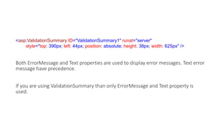 <asp:ValidationSummary ID="ValidationSummary1" runat="server"
style="top: 390px; left: 44px; position: absolute; height: 38px; width: 625px" />
Both ErrorMessage and Text properties are used to display error messages. Text error
message have precedence.
If you are using ValidationSummary than only ErrorMessage and Text property is
used.
 