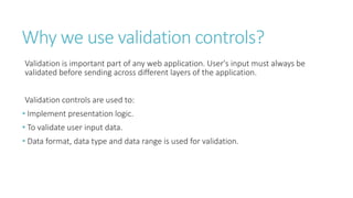 Why we use validation controls?
Validation is important part of any web application. User's input must always be
validated before sending across different layers of the application.
Validation controls are used to:
• Implement presentation logic.
• To validate user input data.
• Data format, data type and data range is used for validation.
 