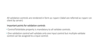 All validation controls are rendered in form as <span> (label are referred as <span> on
client by server)
Important points for validation controls
• ControlToValidate property is mandatory to all validate controls.
• One validation control will validate only one input control but multiple validate
control can be assigned to a input control.
 