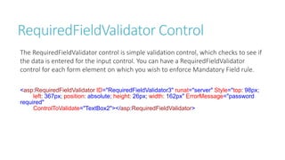 RequiredFieldValidator Control
The RequiredFieldValidator control is simple validation control, which checks to see if
the data is entered for the input control. You can have a RequiredFieldValidator
control for each form element on which you wish to enforce Mandatory Field rule.
<asp:RequiredFieldValidator ID="RequiredFieldValidator3" runat="server" Style="top: 98px;
left: 367px; position: absolute; height: 26px; width: 162px" ErrorMessage="password
required"
ControlToValidate="TextBox2"></asp:RequiredFieldValidator>
 