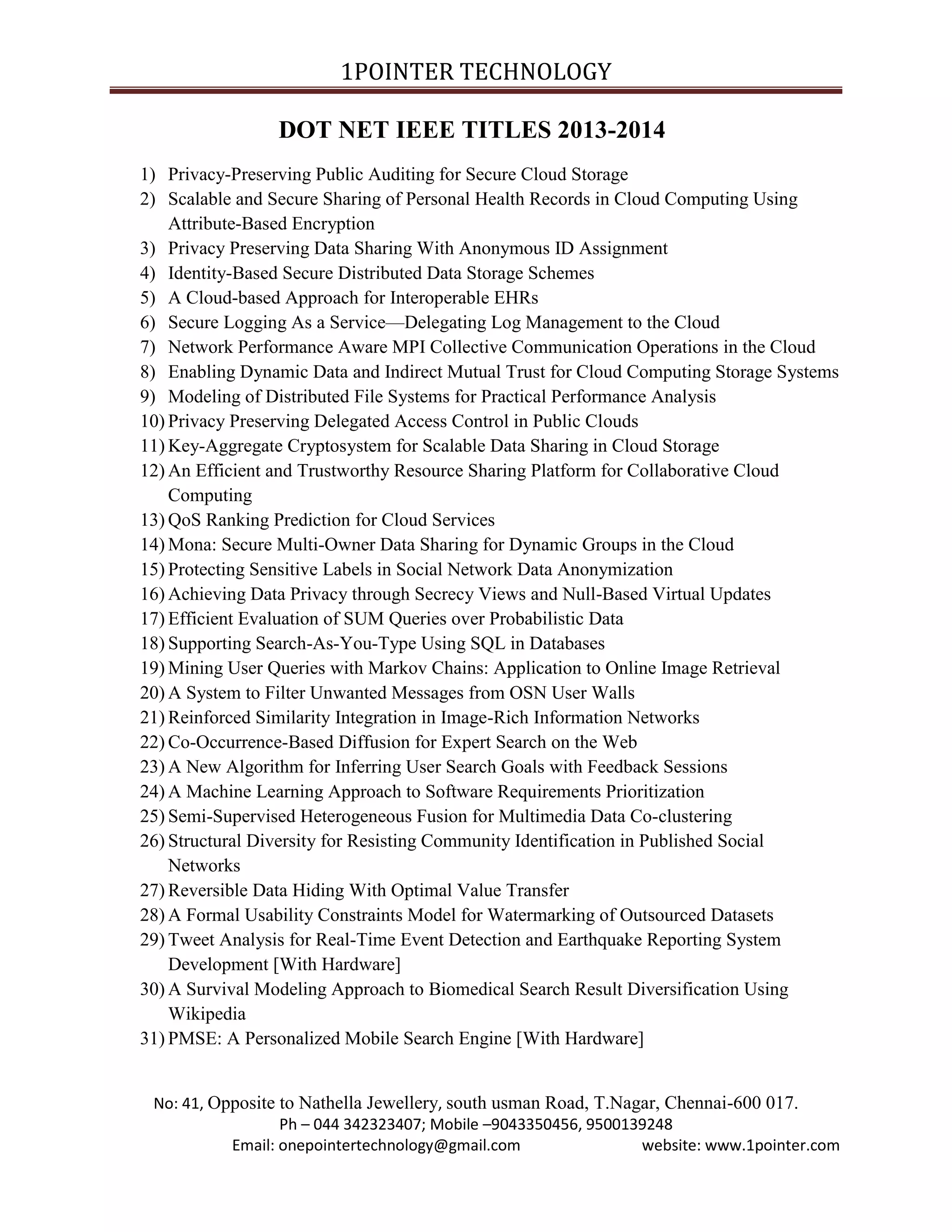 1POINTER TECHNOLOGY
DOT NET IEEE TITLES 2013-2014
1) Privacy-Preserving Public Auditing for Secure Cloud Storage
2) Scalable and Secure Sharing of Personal Health Records in Cloud Computing Using
Attribute-Based Encryption
3) Privacy Preserving Data Sharing With Anonymous ID Assignment
4) Identity-Based Secure Distributed Data Storage Schemes
5) A Cloud-based Approach for Interoperable EHRs
6) Secure Logging As a Service—Delegating Log Management to the Cloud
7) Network Performance Aware MPI Collective Communication Operations in the Cloud
8) Enabling Dynamic Data and Indirect Mutual Trust for Cloud Computing Storage Systems
9) Modeling of Distributed File Systems for Practical Performance Analysis
10) Privacy Preserving Delegated Access Control in Public Clouds
11) Key-Aggregate Cryptosystem for Scalable Data Sharing in Cloud Storage
12) An Efficient and Trustworthy Resource Sharing Platform for Collaborative Cloud
Computing
13) QoS Ranking Prediction for Cloud Services
14) Mona: Secure Multi-Owner Data Sharing for Dynamic Groups in the Cloud
15) Protecting Sensitive Labels in Social Network Data Anonymization
16) Achieving Data Privacy through Secrecy Views and Null-Based Virtual Updates
17) Efficient Evaluation of SUM Queries over Probabilistic Data
18) Supporting Search-As-You-Type Using SQL in Databases
19) Mining User Queries with Markov Chains: Application to Online Image Retrieval
20) A System to Filter Unwanted Messages from OSN User Walls
21) Reinforced Similarity Integration in Image-Rich Information Networks
22) Co-Occurrence-Based Diffusion for Expert Search on the Web
23) A New Algorithm for Inferring User Search Goals with Feedback Sessions
24) A Machine Learning Approach to Software Requirements Prioritization
25) Semi-Supervised Heterogeneous Fusion for Multimedia Data Co-clustering
26) Structural Diversity for Resisting Community Identification in Published Social
Networks
27) Reversible Data Hiding With Optimal Value Transfer
28) A Formal Usability Constraints Model for Watermarking of Outsourced Datasets
29) Tweet Analysis for Real-Time Event Detection and Earthquake Reporting System
Development [With Hardware]
30) A Survival Modeling Approach to Biomedical Search Result Diversification Using
Wikipedia
31) PMSE: A Personalized Mobile Search Engine [With Hardware]

No: 41, Opposite to Nathella Jewellery, south usman Road, T.Nagar, Chennai-600 017.
Ph – 044 342323407; Mobile –9043350456, 9500139248
Email: onepointertechnology@gmail.com
website: www.1pointer.com

 
