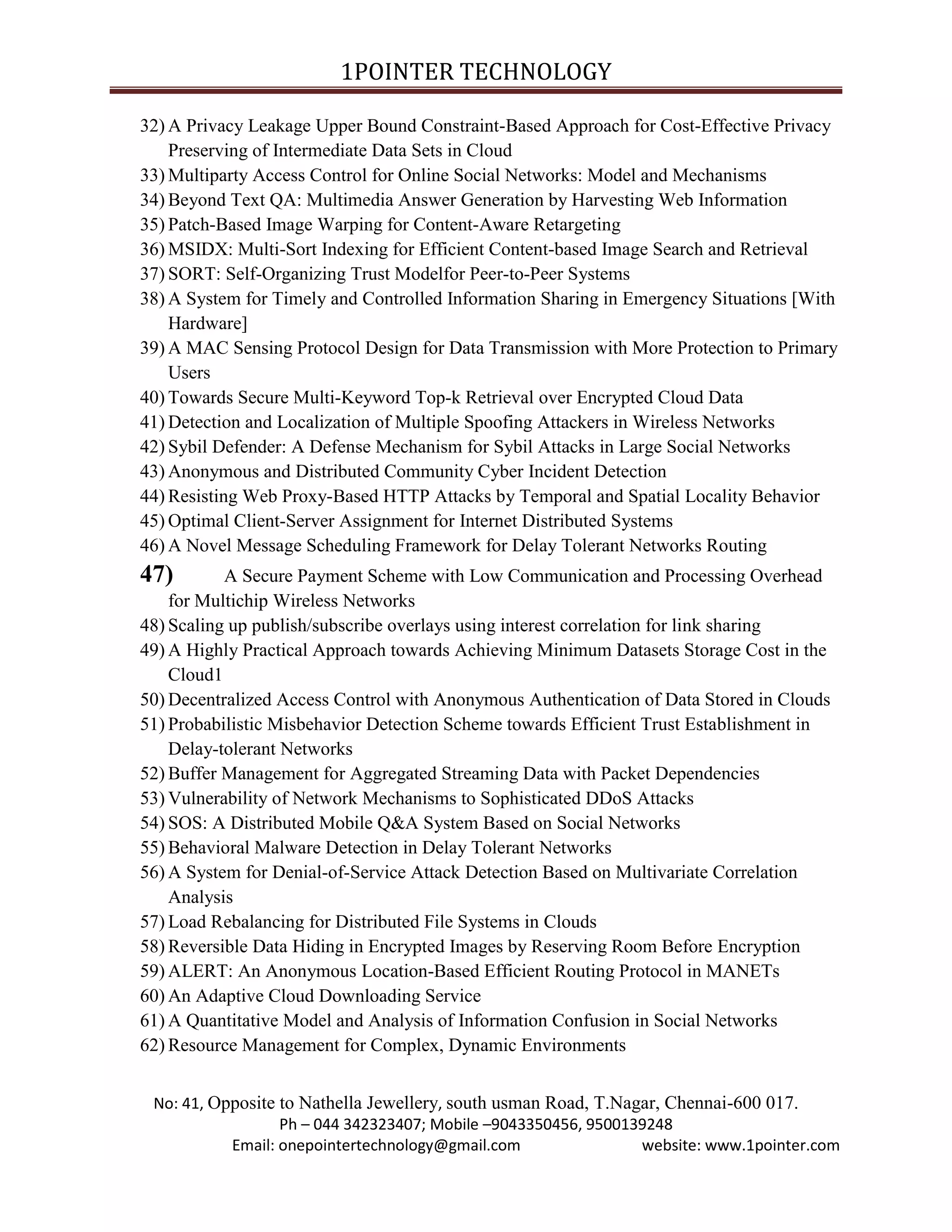 1POINTER TECHNOLOGY
32) A Privacy Leakage Upper Bound Constraint-Based Approach for Cost-Effective Privacy
Preserving of Intermediate Data Sets in Cloud
33) Multiparty Access Control for Online Social Networks: Model and Mechanisms
34) Beyond Text QA: Multimedia Answer Generation by Harvesting Web Information
35) Patch-Based Image Warping for Content-Aware Retargeting
36) MSIDX: Multi-Sort Indexing for Efficient Content-based Image Search and Retrieval
37) SORT: Self-Organizing Trust Modelfor Peer-to-Peer Systems
38) A System for Timely and Controlled Information Sharing in Emergency Situations [With
Hardware]
39) A MAC Sensing Protocol Design for Data Transmission with More Protection to Primary
Users
40) Towards Secure Multi-Keyword Top-k Retrieval over Encrypted Cloud Data
41) Detection and Localization of Multiple Spoofing Attackers in Wireless Networks
42) Sybil Defender: A Defense Mechanism for Sybil Attacks in Large Social Networks
43) Anonymous and Distributed Community Cyber Incident Detection
44) Resisting Web Proxy-Based HTTP Attacks by Temporal and Spatial Locality Behavior
45) Optimal Client-Server Assignment for Internet Distributed Systems
46) A Novel Message Scheduling Framework for Delay Tolerant Networks Routing

47)

A Secure Payment Scheme with Low Communication and Processing Overhead
for Multichip Wireless Networks
48) Scaling up publish/subscribe overlays using interest correlation for link sharing
49) A Highly Practical Approach towards Achieving Minimum Datasets Storage Cost in the
Cloud1
50) Decentralized Access Control with Anonymous Authentication of Data Stored in Clouds
51) Probabilistic Misbehavior Detection Scheme towards Efficient Trust Establishment in
Delay-tolerant Networks
52) Buffer Management for Aggregated Streaming Data with Packet Dependencies
53) Vulnerability of Network Mechanisms to Sophisticated DDoS Attacks
54) SOS: A Distributed Mobile Q&A System Based on Social Networks
55) Behavioral Malware Detection in Delay Tolerant Networks
56) A System for Denial-of-Service Attack Detection Based on Multivariate Correlation
Analysis
57) Load Rebalancing for Distributed File Systems in Clouds
58) Reversible Data Hiding in Encrypted Images by Reserving Room Before Encryption
59) ALERT: An Anonymous Location-Based Efficient Routing Protocol in MANETs
60) An Adaptive Cloud Downloading Service
61) A Quantitative Model and Analysis of Information Confusion in Social Networks
62) Resource Management for Complex, Dynamic Environments
No: 41, Opposite to Nathella Jewellery, south usman Road, T.Nagar, Chennai-600 017.
Ph – 044 342323407; Mobile –9043350456, 9500139248
Email: onepointertechnology@gmail.com
website: www.1pointer.com

 