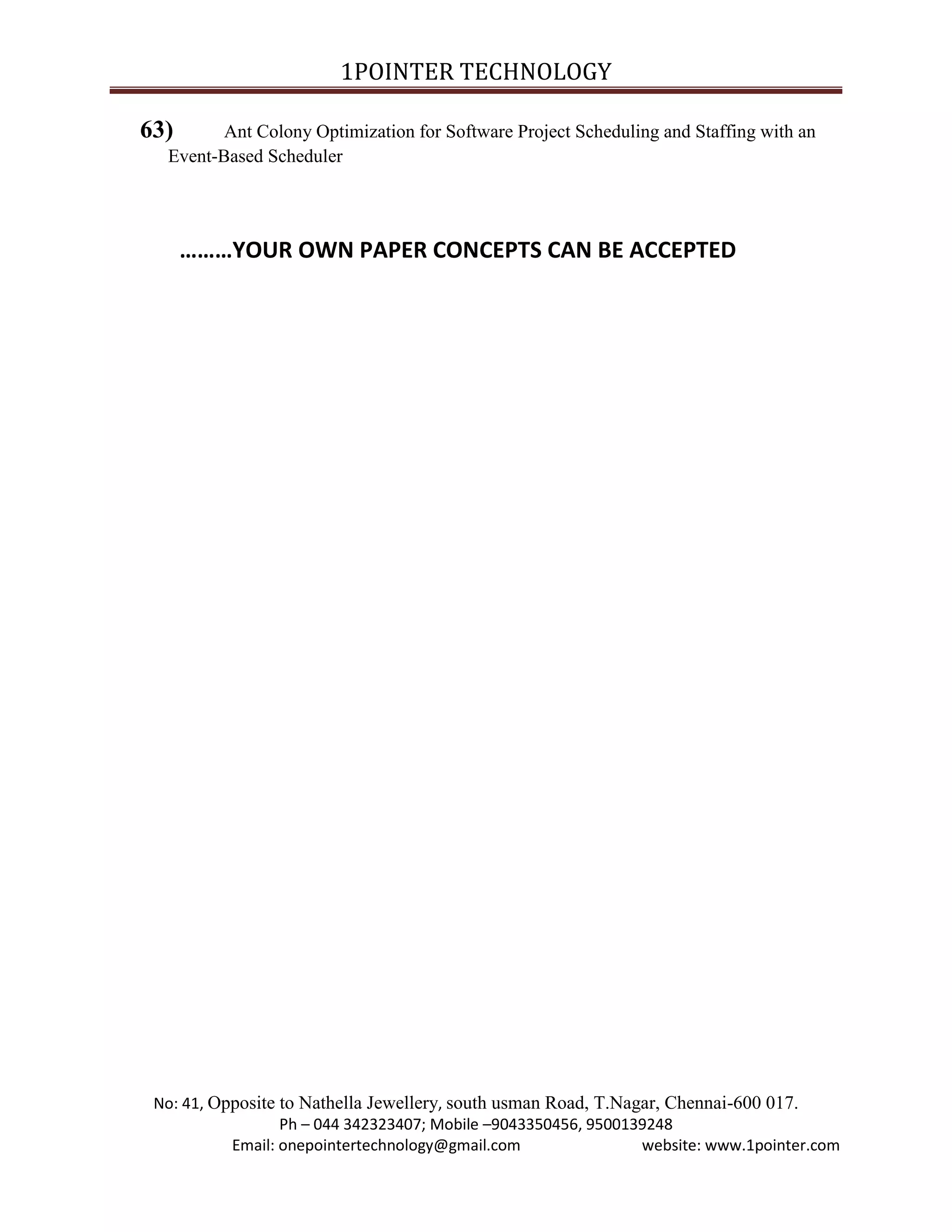 1POINTER TECHNOLOGY
63)

Ant Colony Optimization for Software Project Scheduling and Staffing with an
Event-Based Scheduler

………YOUR OWN PAPER CONCEPTS CAN BE ACCEPTED

No: 41, Opposite to Nathella Jewellery, south usman Road, T.Nagar, Chennai-600 017.
Ph – 044 342323407; Mobile –9043350456, 9500139248
Email: onepointertechnology@gmail.com
website: www.1pointer.com

 