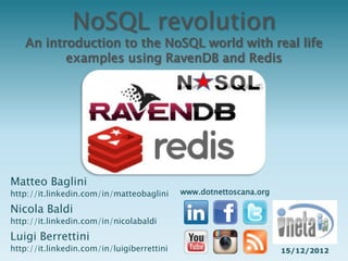 NoSQL revolution
   An introduction to the NoSQL world with real life
          examples using RavenDB and Redis




Matteo Baglini
http://it.linkedin.com/in/matteobaglini     www.dotnettoscana.org

Nicola Baldi
http://it.linkedin.com/in/nicolabaldi
Luigi Berrettini
http://it.linkedin.com/in/luigiberrettini                           15/12/2012
 