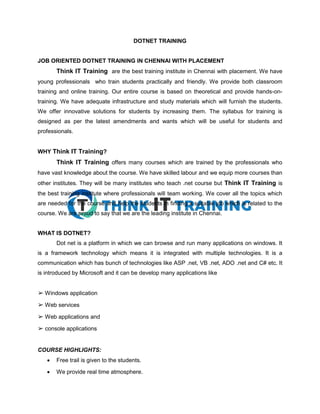 DOTNET TRAINING
JOB ORIENTED DOTNET TRAINING IN CHENNAI WITH PLACEMENT
Think IT Training are the best training institute in Chennai with placement. We have
young professionals who train students practically and friendly. We provide both classroom
training and online training. Our entire course is based on theoretical and provide hands-on-
training. We have adequate infrastructure and study materials which will furnish the students.
We offer innovative solutions for students by increasing them. The syllabus for training is
designed as per the latest amendments and wants which will be useful for students and
professionals.
WHY Think IT Training?
Think IT Training offers many courses which are trained by the professionals who
have vast knowledge about the course. We have skilled labour and we equip more courses than
other institutes. They will be many institutes who teach .net course but Think IT Training is
the best training institute where professionals will team working. We cover all the topics which
are needed for the course and help the students in finding a suitable job which is related to the
course. We are proud to say that we are the leading institute in Chennai.
WHAT IS DOTNET?
Dot net is a platform in which we can browse and run many applications on windows. It
is a framework technology which means it is integrated with multiple technologies. It is a
communication which has bunch of technologies like ASP .net, VB .net, ADO .net and C# etc. It
is introduced by Microsoft and it can be develop many applications like
➢ Windows application
➢ Web services
➢ Web applications and
➢ console applications
COURSE HIGHLIGHTS:
 Free trail is given to the students.
 We provide real time atmosphere.
 