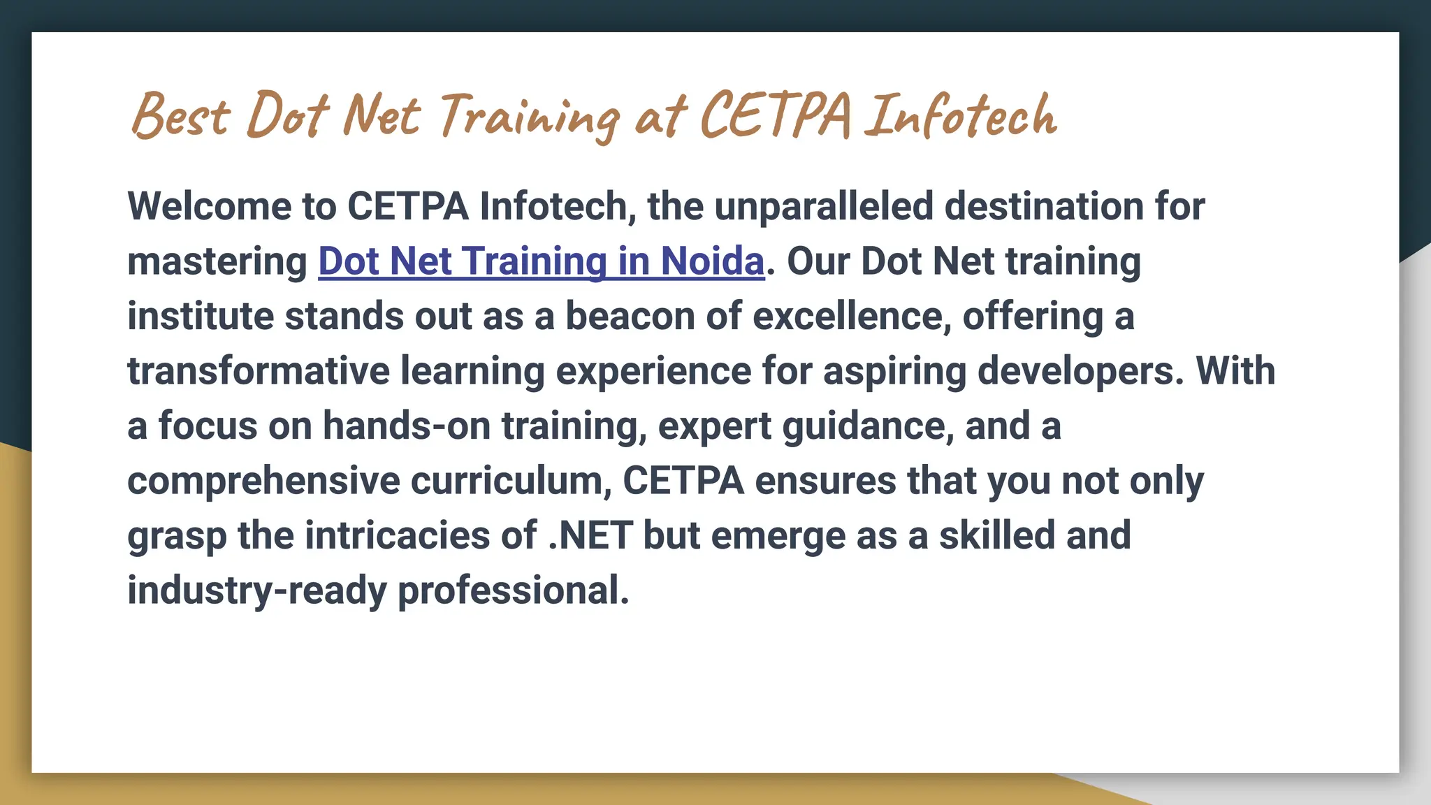 Best Dot Net Training at CETPA Infotech
Welcome to CETPA Infotech, the unparalleled destination for
mastering Dot Net Training in Noida. Our Dot Net training
institute stands out as a beacon of excellence, offering a
transformative learning experience for aspiring developers. With
a focus on hands-on training, expert guidance, and a
comprehensive curriculum, CETPA ensures that you not only
grasp the intricacies of .NET but emerge as a skilled and
industry-ready professional.