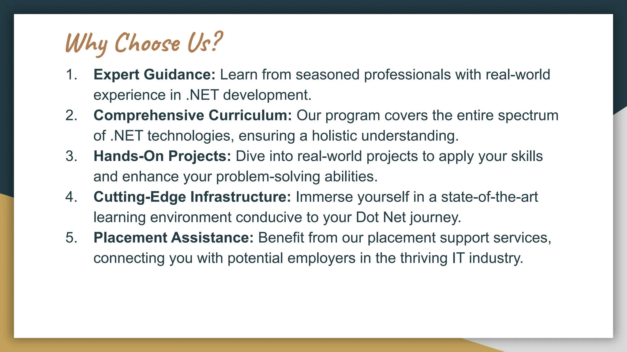 Why Choose Us?
1. Expert Guidance: Learn from seasoned professionals with real-world
experience in .NET development.
2. Comprehensive Curriculum: Our program covers the entire spectrum
of .NET technologies, ensuring a holistic understanding.
3. Hands-On Projects: Dive into real-world projects to apply your skills
and enhance your problem-solving abilities.
4. Cutting-Edge Infrastructure: Immerse yourself in a state-of-the-art
learning environment conducive to your Dot Net journey.
5. Placement Assistance: Benefit from our placement support services,
connecting you with potential employers in the thriving IT industry.