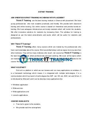 DOTNET TRAINING
JOB ORIENTED DOTNET TRAINING IN CHENNAI WITH PLACEMENT
Think IT Training are the best training institute in Chennai with placement. We have
young professionals who train students practically and friendly. We provide both classroom
training and online training. Our entire course is based on theoretical and provide hands-on-
training. We have adequate infrastructure and study materials which will furnish the students.
We offer innovative solutions for students by increasing them. The syllabus for training is
designed as per the latest amendments and wants which will be useful for students and
professionals.
WHY Think IT Training?
Think IT Training offers many courses which are trained by the professionals who
have vast knowledge about the course. We have skilled labour and we equip more courses than
other institutes. They will be many institutes who teach .net course but Think IT Training is
the best training institute where professionals will team working. We cover all the topics which
are needed for the course and help the students in finding a suitable job which is related to the
course. We are proud to say that we are the leading institute in Chennai.
WHAT IS DOTNET?
Dot net is a platform in which we can browse and run many applications on windows. It
is a framework technology which means it is integrated with multiple technologies. It is a
communication which has bunch of technologies like ASP .net, VB .net, ADO .net and C# etc. It
is introduced by Microsoft and it can be develop many applications like
➢ Windows application
➢ Web services
➢ Web applications and
➢ console applications
COURSE HIGHLIGHTS:
 Free trail is given to the students.
 We provide real time atmosphere.
 