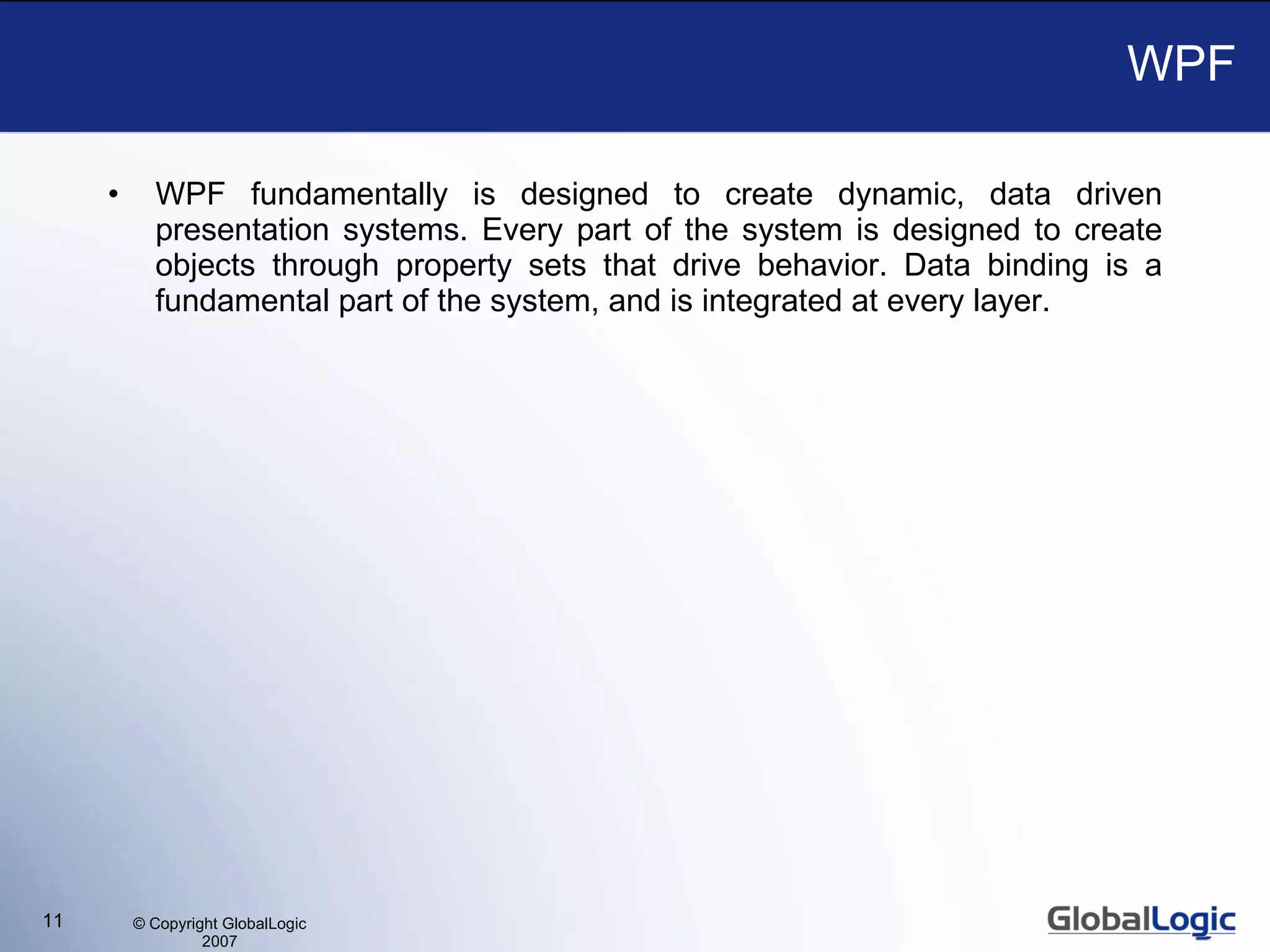 WPF WPF fundamentally is designed to create dynamic, data driven presentation systems. Every part of the system is designed to create objects through property sets that drive behavior. Data binding is a fundamental part of the system, and is integrated at every layer. 