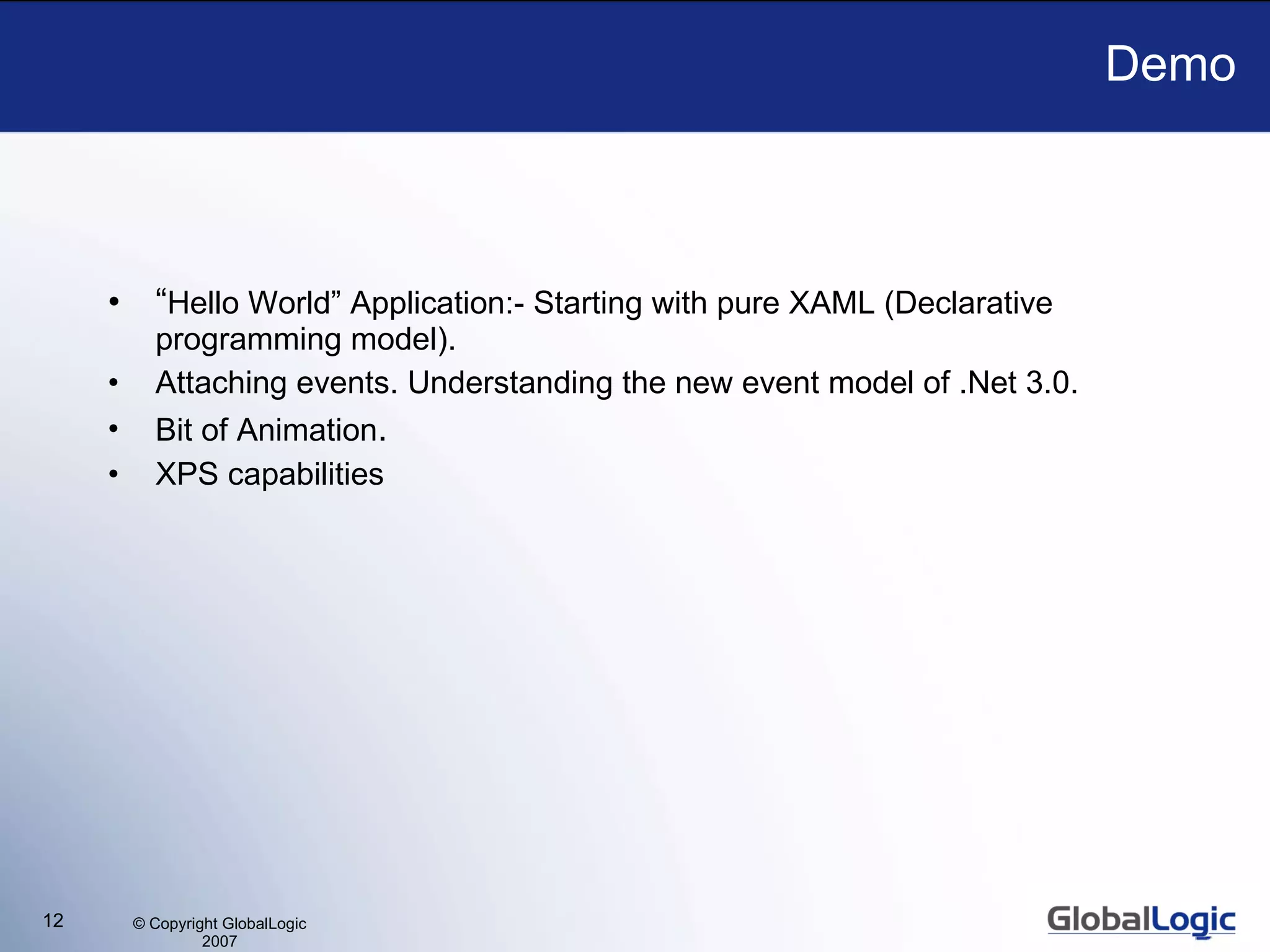 Demo “ Hello World” Application:- Starting with pure XAML (Declarative programming model).  Attaching events. Understanding the new event model of .Net 3.0. Bit of Animation . XPS capabilities 