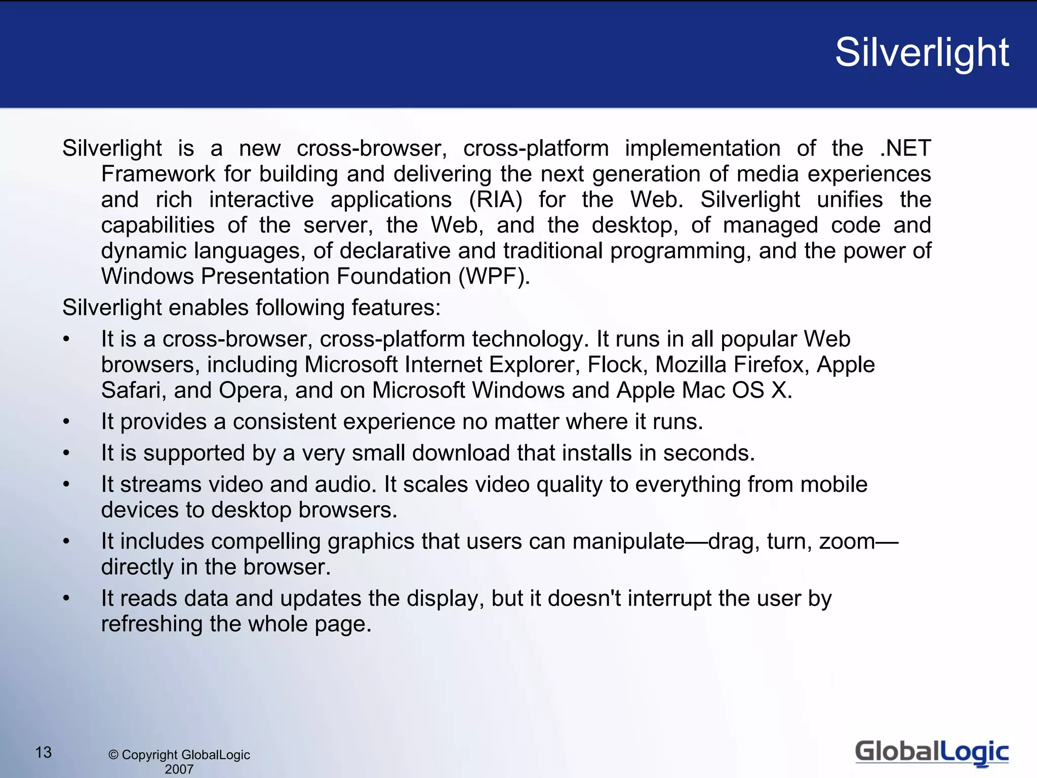 Silverlight Silverlight is a new cross-browser, cross-platform implementation of the .NET Framework for building and delivering the next generation of media experiences and rich interactive applications (RIA) for the Web. Silverlight unifies the capabilities of the server, the Web, and the desktop, of managed code and dynamic languages, of declarative and traditional programming, and the power of Windows Presentation Foundation (WPF). Silverlight enables following features: It is a cross-browser, cross-platform technology. It runs in all popular Web browsers, including Microsoft Internet Explorer,  Flock,  Mozilla Firefox, Apple Safari, and Opera, and on Microsoft Windows and Apple Mac OS X. It provides a consistent experience no matter where it runs. It is supported by a very small download that installs in seconds. It streams video and audio. It scales video quality to everything from mobile devices to desktop browser s . It includes compelling graphics that users can manipulate—drag, turn, zoom—directly in the browser.  It reads data and updates the display, but it doesn't interrupt the user by refreshing the whole page. 