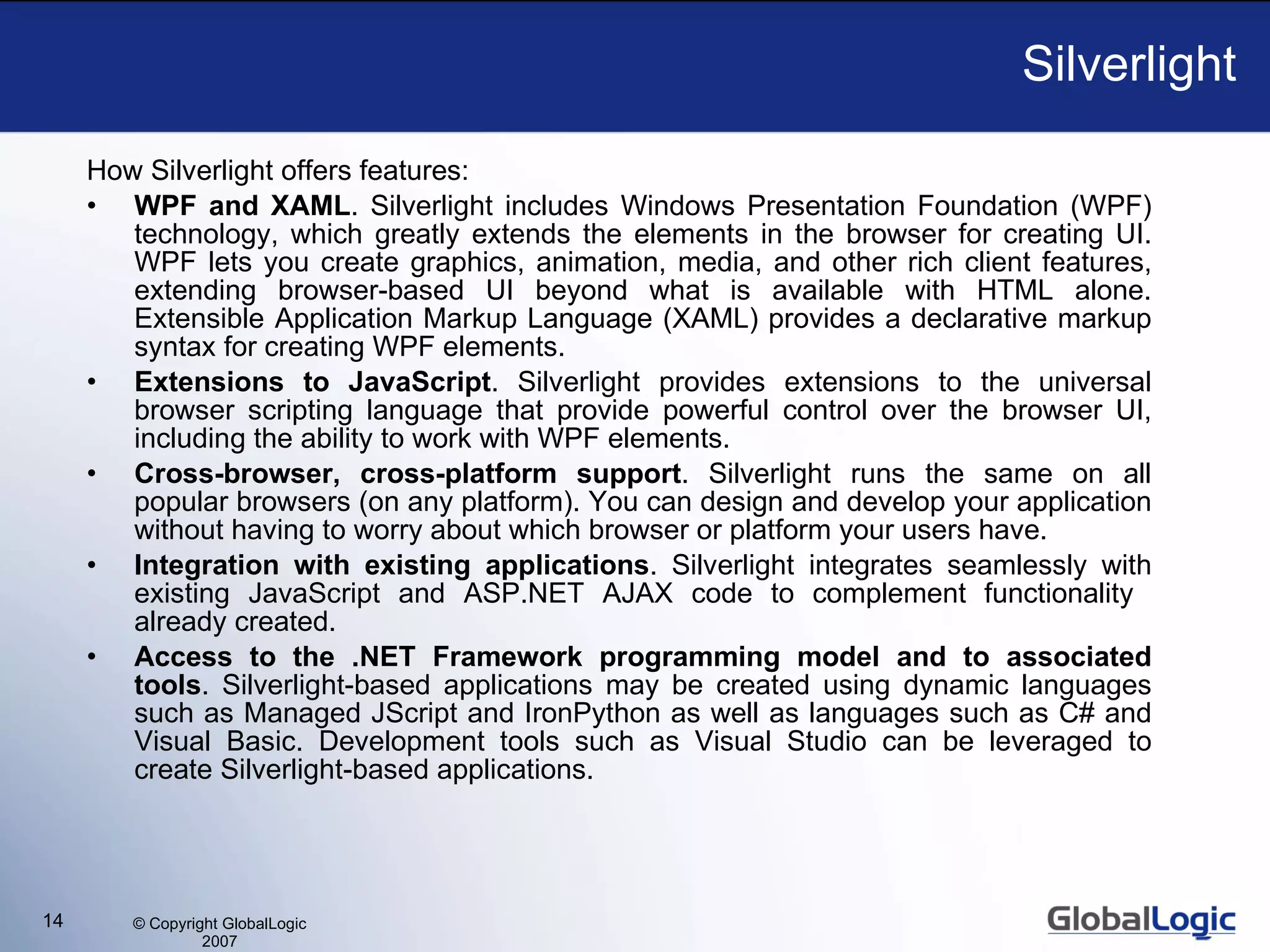 Silverlight How Silverlight offers features: WPF and XAML . Silverlight includes Windows Presentation Foundation (WPF) technology, which greatly extends the elements in the browser for creating UI. WPF lets you create graphics, animation, media, and other rich client features, extending browser-based UI beyond what is available with HTML alone. Extensible Application Markup Language (XAML) provides a declarative  m arkup syntax for creating WPF elements. Extensions to JavaScript . Silverlight provides extensions to the universal browser scripting language that provide powerful control over the browser UI, including the ability to work with WPF elements. Cross-browser, cross-platform support . Silverlight runs the same on all popular browsers (on any platform). You can design and develop your application without having to worry about which browser or platform your users have. Integration with existing applications . Silverlight integrates seamlessly with existing JavaScript and ASP.NET AJAX code to complement functionality  already created. Access to the .NET Framework programming model and to associated tools . Silverlight-based applications  may be created  using dynamic languages such as Managed JScript and IronPython as well as languages such as C# and Visual Basic.  D evelopment tools such as Visual Studio  can be leveraged  to create Silverlight-based applications. 