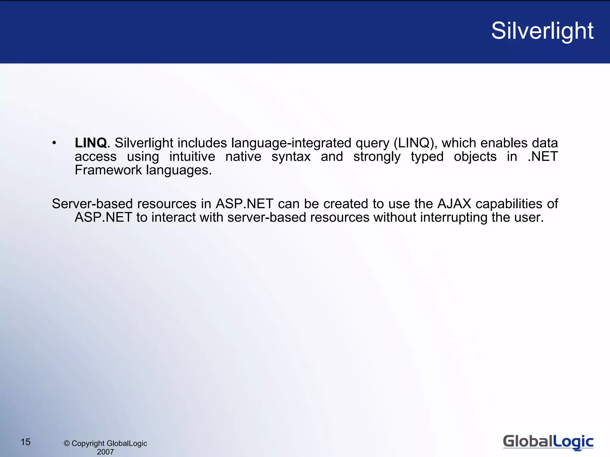 Silverlight LINQ . Silverlight includes language-integrated query (LINQ), which enables data access using intuitive native syntax and strongly typed objects in .NET Framework languages. S erver-based resources in ASP.NET  can be created to  use the AJAX capabilities of ASP.NET to interact with server-based resources without interrupting the user. 