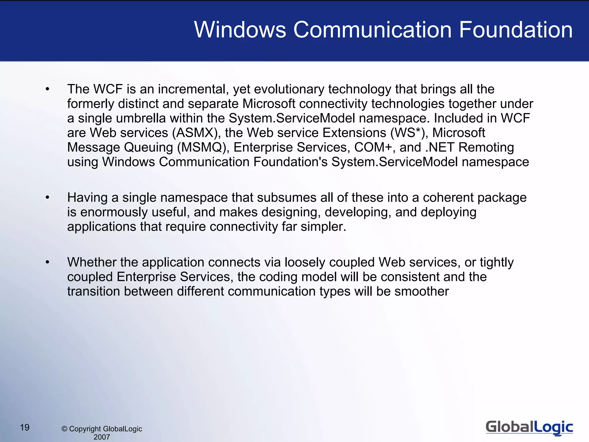 Windows Communication Foundation The WCF is an incremental, yet evolutionary technology that brings all the formerly distinct and separate Microsoft connectivity technologies together under a single umbrella within the System.ServiceModel namespace. Included in WCF are Web services (ASMX), the Web service Extensions (WS*), Microsoft Message Queuing (MSMQ), Enterprise Services, COM+, and .NET Remoting using Windows Communication Foundation's System.ServiceModel namespace  Having a single namespace that subsumes all of these into a coherent package is enormously useful, and makes designing, developing, and deploying applications that require connectivity far simpler. Whether the application connects via loosely coupled Web services, or tightly coupled Enterprise Services, the coding model will be consistent and the transition between different communication types will be smoother 