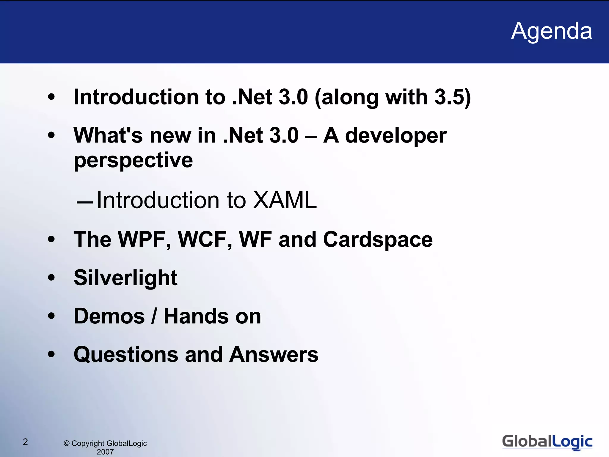 Agenda Introduction to .Net 3.0 (along with 3.5) What's new in .Net 3.0 – A developer perspective Introduction to XAML The WPF, WCF, WF and Cardspace Silverlight Demos / Hands on Questions and Answers 