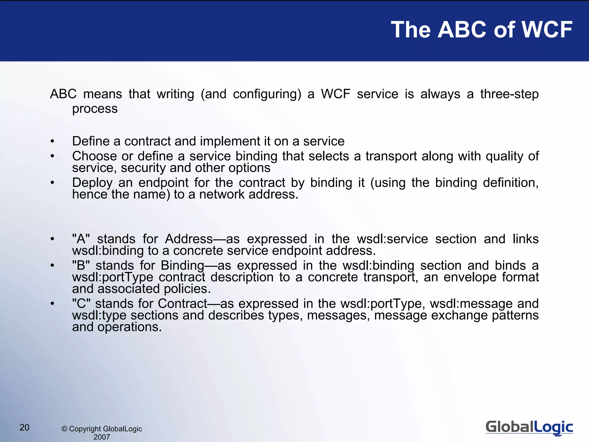 The ABC of WCF ABC means that writing (and configuring) a WCF service is always a three-step process Define a contract and implement it on a service  Choose or define a service binding that selects a transport along with quality of service, security and other options  Deploy an endpoint for the contract by binding it (using the binding definition, hence the name) to a network address.  &quot;A&quot; stands for Address—as expressed in the wsdl:service section and links wsdl:binding to a concrete service endpoint address.  &quot;B&quot; stands for Binding—as expressed in the wsdl:binding section and binds a wsdl:portType contract description to a concrete transport, an envelope format and associated policies.  &quot;C&quot; stands for Contract—as expressed in the wsdl:portType, wsdl:message and wsdl:type sections and describes types, messages, message exchange patterns and operations. 