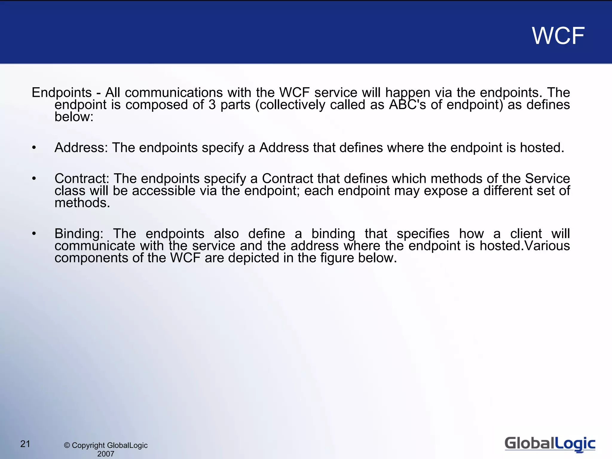 WCF Endpoints - All communications with the WCF service will happen via the endpoints. The endpoint is composed of 3 parts (collectively called as ABC's of endpoint) as defines below:  Address: The endpoints specify a Address that defines where the endpoint is hosted. Contract: The endpoints specify a Contract that defines which methods of the Service class will be accessible via the endpoint; each endpoint may expose a different set of methods.  Binding: The endpoints also define a binding that specifies how a client will communicate with the service and the address where the endpoint is hosted.Various components of the WCF are depicted in the figure below. 
