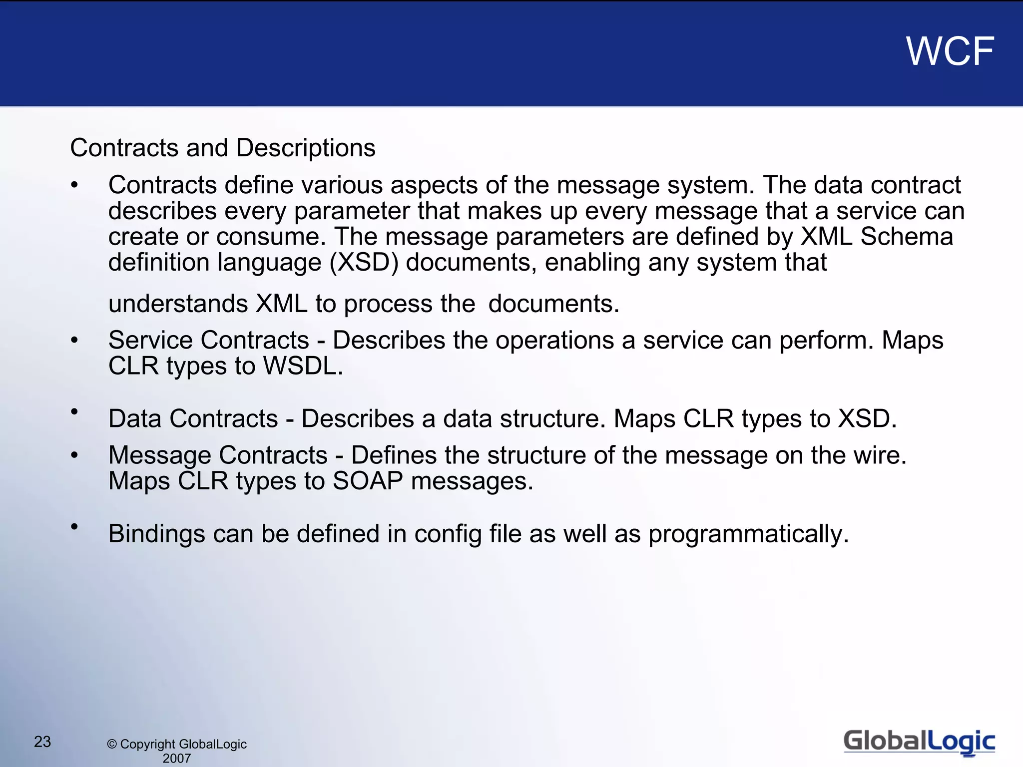 WCF Contracts and Descriptions Contracts define various aspects of the message system. The data contract describes every parameter that makes up every message that a service can create or consume. The message parameters are defined by XML Schema definition language (XSD) documents, enabling any system that understands XML to process the   documents.   Service Contracts - Describes the operations a service can perform. Maps CLR types to WSDL.  Data Contracts - Describes a data structure. Maps CLR types to XSD.   Message Contracts - Defines the structure of the message on the wire. Maps CLR types to SOAP messages.  Bindings can be defined in config file as well as programmatically.   
