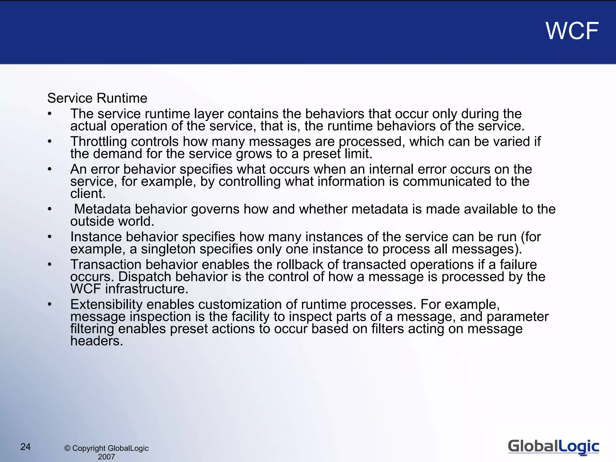 WCF Service Runtime The service runtime layer contains the behaviors that occur only during the actual operation of the service, that is, the runtime behaviors of the service.  Throttling controls how many messages are processed, which can be varied if the demand for the service grows to a preset limit.  An error behavior specifies what occurs when an internal error occurs on the service, for example, by controlling what information is communicated to the client.  Metadata behavior governs how and whether metadata is made available to the outside world.  Instance behavior specifies how many instances of the service can be run (for example, a singleton specifies only one instance to process all messages).  Transaction behavior enables the rollback of transacted operations if a failure occurs. Dispatch behavior is the control of how a message is processed by the WCF infrastructure. Extensibility enables customization of runtime processes. For example, message inspection is the facility to inspect parts of a message, and parameter filtering enables preset actions to occur based on filters acting on message headers. 