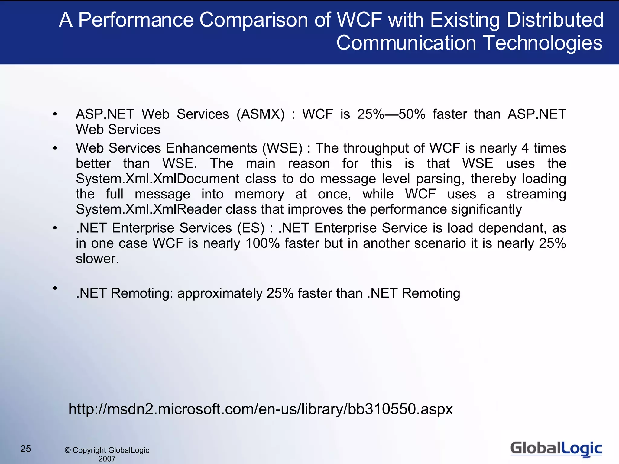 A Performance Comparison of WCF with Existing Distributed Communication Technologies ASP.NET Web Services (ASMX) : WCF is 25%—50% faster than ASP.NET Web Services Web Services Enhancements (WSE) : The throughput of WCF is nearly 4 times better than WSE. The main reason for this is that WSE uses the System.Xml.XmlDocument class to do message level parsing, thereby loading the full message into memory at once, while WCF uses a streaming System.Xml.XmlReader class that improves the performance significantly  .NET Enterprise Services (ES) : .NET Enterprise Service is load dependant, as in one case WCF is nearly 100% faster but in another scenario it is nearly 25% slower.  .NET Remoting: approximately 25% faster than .NET Remoting   http://msdn2.microsoft.com/en-us/library/bb310550.aspx 