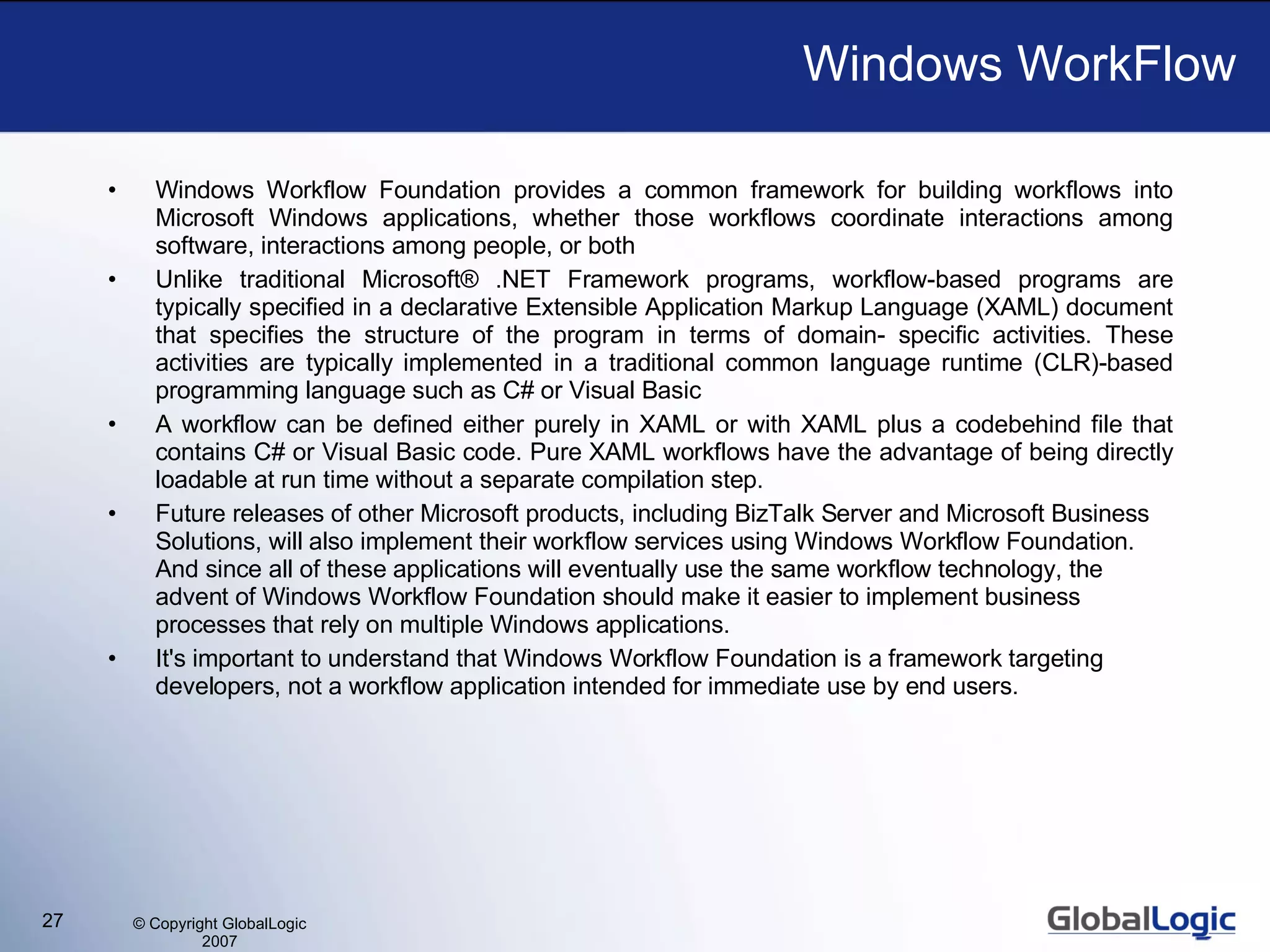 Windows WorkFlow Windows Workflow Foundation provides a common framework for building workflows into Microsoft Windows applications, whether those workflows coordinate interactions among software, interactions among people, or both Unlike traditional Microsoft® .NET Framework programs, workflow-based programs are typically specified in a declarative Extensible Application Markup Language (XAML) document that specifies the structure of the program in terms of domain- specific activities. These activities are typically implemented in a traditional common language runtime (CLR)-based programming language such as C# or Visual Basic  A workflow can be defined either purely in XAML or with XAML plus a codebehind file that contains C# or Visual Basic code. Pure XAML workflows have the advantage of being directly loadable at run time without a separate compilation step.  Future releases of other Microsoft products, including BizTalk Server and Microsoft Business Solutions, will also implement their workflow services using Windows Workflow Foundation. And since all of these applications will eventually use the same workflow technology, the advent of Windows Workflow Foundation should make it easier to implement business processes that rely on multiple Windows applications. It's important to understand that Windows Workflow Foundation is a framework targeting developers, not a workflow application intended for immediate use by end users.  