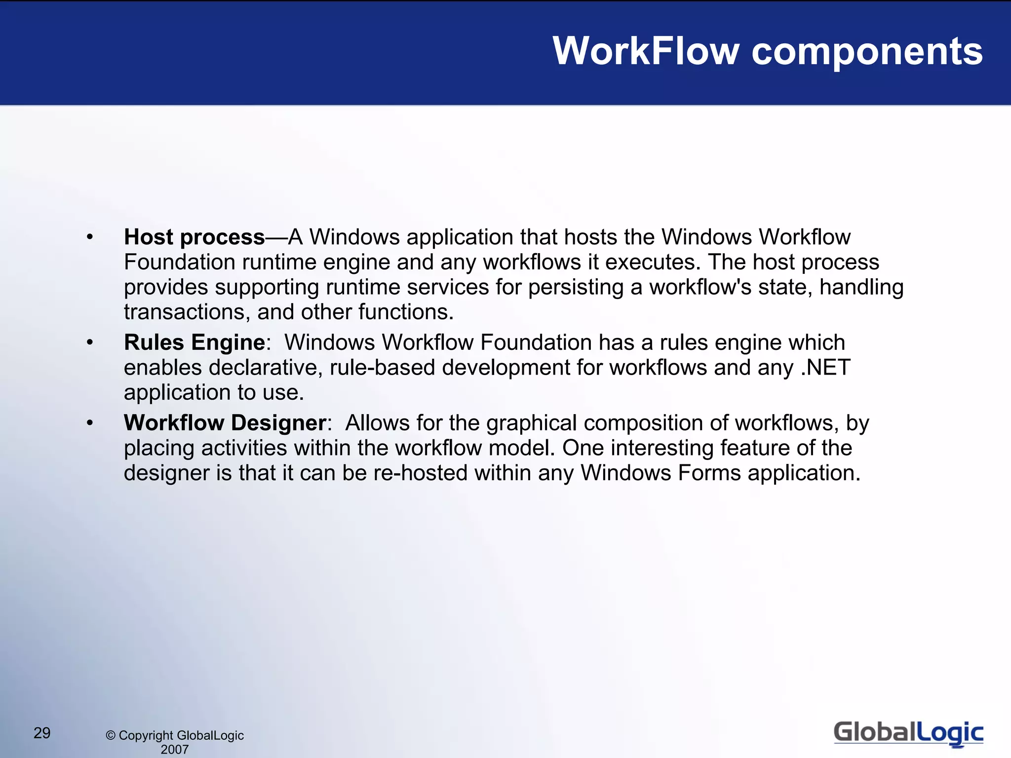 WorkFlow components Host process —A Windows application that hosts the Windows Workflow Foundation runtime engine and any workflows it executes. The host process provides supporting runtime services for persisting a workflow's state, handling transactions, and other functions.  Rules Engine :  Windows Workflow Foundation has a rules engine which enables declarative, rule-based development for workflows and any .NET application to use.  Workflow Designer :  Allows for the graphical composition of workflows, by placing activities within the workflow model. One interesting feature of the designer is that it can be re-hosted within any Windows Forms application. 