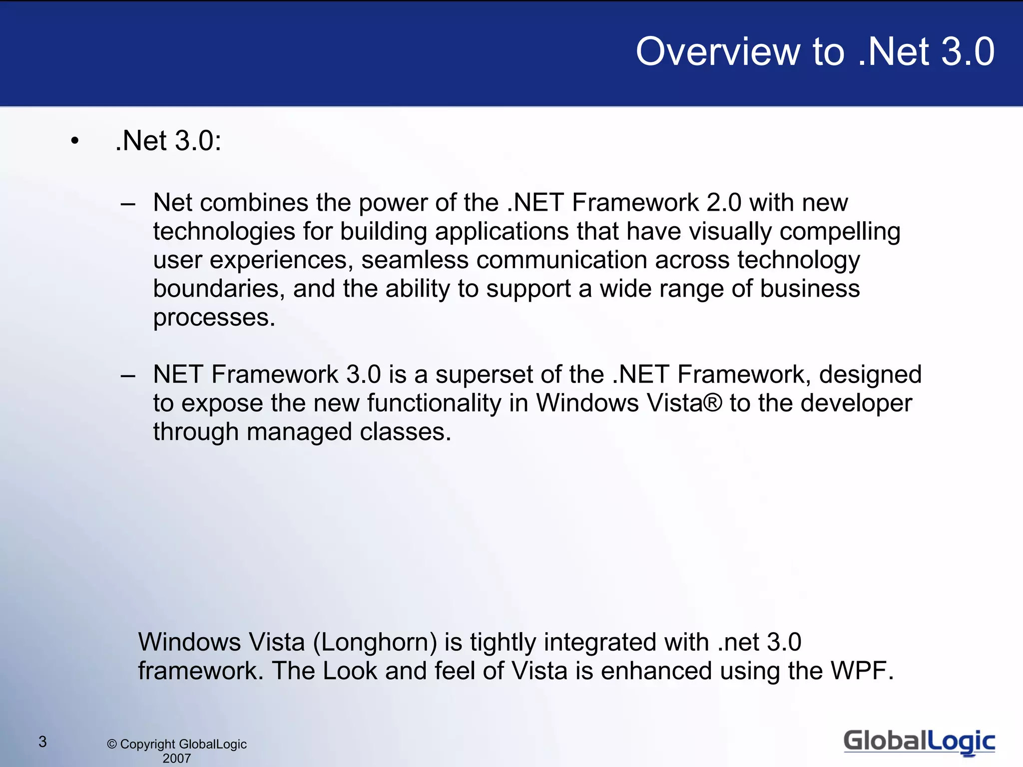 .Net 3.0:  Net combines the power of the .NET Framework 2.0 with new technologies for building applications that have visually compelling user experiences, seamless communication across technology boundaries, and the ability to support a wide range of business processes. NET Framework 3.0 is a superset of the .NET Framework, designed to expose the new functionality in Windows Vista® to the developer through managed classes. Overview to .Net 3.0 Windows Vista (Longhorn) is tightly integrated with .net 3.0 framework. The Look and feel of Vista is enhanced using the WPF. 