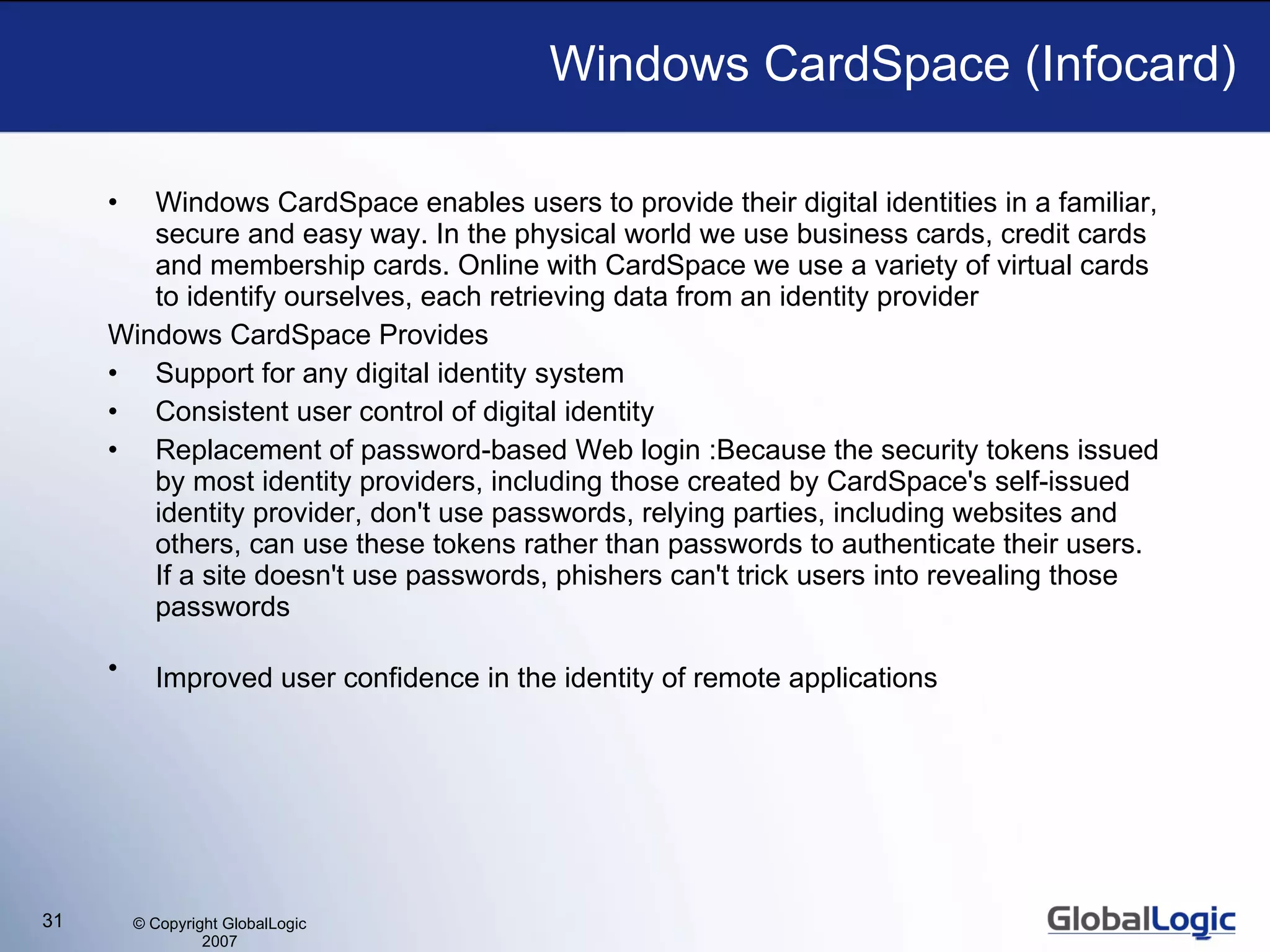 Windows CardSpace (Infocard) Windows CardSpace enables users to provide their digital identities in a familiar, secure and easy way. In the physical world we use business cards, credit cards and membership cards. Online with CardSpace we use a variety of virtual cards to identify ourselves, each retrieving data from an identity provider Windows CardSpace Provides Support for any digital identity system  Consistent user control of digital identity  Replacement of password-based Web login :Because the security tokens issued by most identity providers, including those created by CardSpace's self-issued identity provider, don't use passwords, relying parties, including websites and others, can use these tokens rather than passwords to authenticate their users. If a site doesn't use passwords, phishers can't trick users into revealing those passwords  Improved user confidence in the identity of remote applications   
