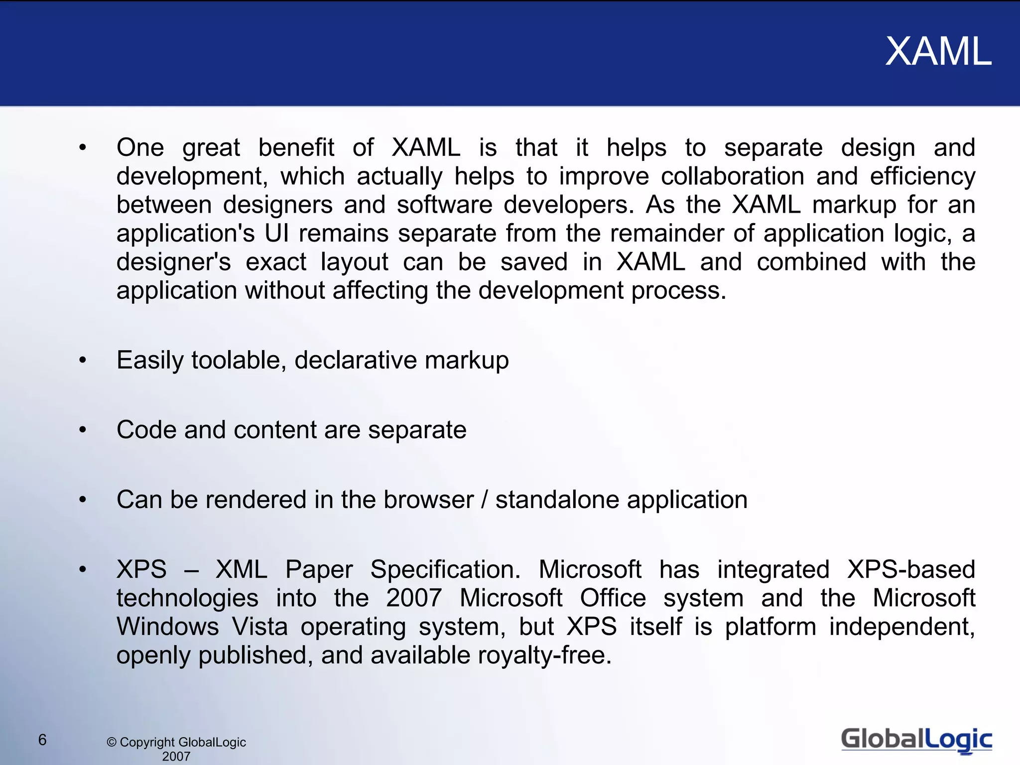 XAML One great benefit of XAML is that it helps to separate design and development, which actually helps to improve collaboration and efficiency between designers and software developers. As the XAML markup for an application's UI remains separate from the remainder of application logic, a designer's exact layout can be saved in XAML and combined with the application without affecting the development process. Easily toolable, declarative markup Code and content are separate Can be rendered in the browser / standalone application XPS – XML Paper Specification. Microsoft has integrated XPS-based technologies into the 2007 Microsoft Office system and the Microsoft Windows Vista operating system, but XPS itself is platform independent, openly published, and available royalty-free.  