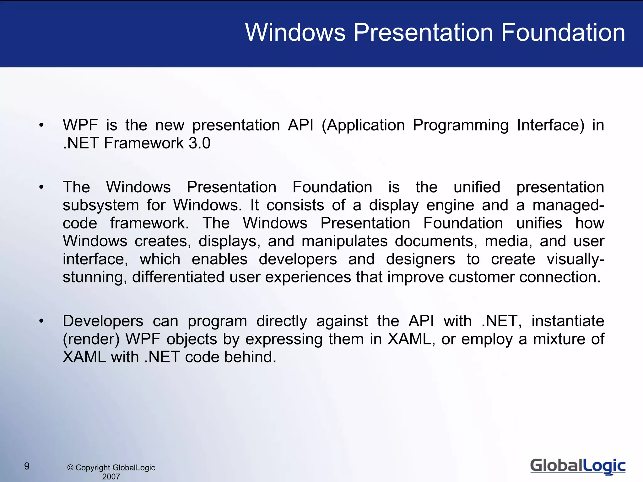 Windows Presentation Foundation WPF is the new presentation API (Application Programming Interface) in .NET Framework 3.0 The Windows Presentation Foundation is the unified presentation subsystem for Windows. It consists of a display engine and a managed-code framework. The Windows Presentation Foundation unifies how Windows creates, displays, and manipulates documents, media, and user interface, which enables developers and designers to create visually-stunning, differentiated user experiences that improve customer connection. Developers can program directly against the API with .NET, instantiate (render) WPF objects by expressing them in XAML, or employ a mixture of XAML with .NET code behind. 