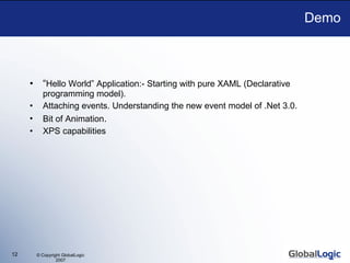 Demo “ Hello World” Application:- Starting with pure XAML (Declarative programming model).  Attaching events. Understanding the new event model of .Net 3.0. Bit of Animation . XPS capabilities 