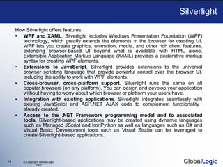 Silverlight How Silverlight offers features: WPF and XAML . Silverlight includes Windows Presentation Foundation (WPF) technology, which greatly extends the elements in the browser for creating UI. WPF lets you create graphics, animation, media, and other rich client features, extending browser-based UI beyond what is available with HTML alone. Extensible Application Markup Language (XAML) provides a declarative  m arkup syntax for creating WPF elements. Extensions to JavaScript . Silverlight provides extensions to the universal browser scripting language that provide powerful control over the browser UI, including the ability to work with WPF elements. Cross-browser, cross-platform support . Silverlight runs the same on all popular browsers (on any platform). You can design and develop your application without having to worry about which browser or platform your users have. Integration with existing applications . Silverlight integrates seamlessly with existing JavaScript and ASP.NET AJAX code to complement functionality  already created. Access to the .NET Framework programming model and to associated tools . Silverlight-based applications  may be created  using dynamic languages such as Managed JScript and IronPython as well as languages such as C# and Visual Basic.  D evelopment tools such as Visual Studio  can be leveraged  to create Silverlight-based applications. 