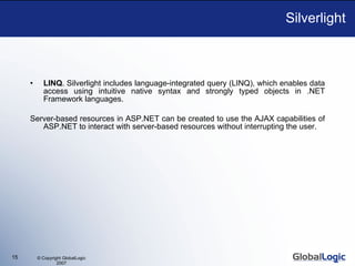 Silverlight LINQ . Silverlight includes language-integrated query (LINQ), which enables data access using intuitive native syntax and strongly typed objects in .NET Framework languages. S erver-based resources in ASP.NET  can be created to  use the AJAX capabilities of ASP.NET to interact with server-based resources without interrupting the user. 