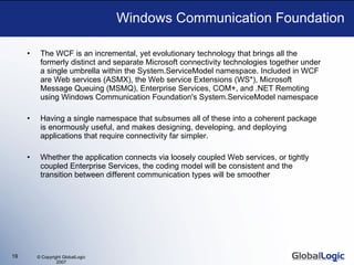 Windows Communication Foundation The WCF is an incremental, yet evolutionary technology that brings all the formerly distinct and separate Microsoft connectivity technologies together under a single umbrella within the System.ServiceModel namespace. Included in WCF are Web services (ASMX), the Web service Extensions (WS*), Microsoft Message Queuing (MSMQ), Enterprise Services, COM+, and .NET Remoting using Windows Communication Foundation's System.ServiceModel namespace  Having a single namespace that subsumes all of these into a coherent package is enormously useful, and makes designing, developing, and deploying applications that require connectivity far simpler. Whether the application connects via loosely coupled Web services, or tightly coupled Enterprise Services, the coding model will be consistent and the transition between different communication types will be smoother 