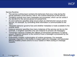 WCF Service Runtime The service runtime layer contains the behaviors that occur only during the actual operation of the service, that is, the runtime behaviors of the service.  Throttling controls how many messages are processed, which can be varied if the demand for the service grows to a preset limit.  An error behavior specifies what occurs when an internal error occurs on the service, for example, by controlling what information is communicated to the client.  Metadata behavior governs how and whether metadata is made available to the outside world.  Instance behavior specifies how many instances of the service can be run (for example, a singleton specifies only one instance to process all messages).  Transaction behavior enables the rollback of transacted operations if a failure occurs. Dispatch behavior is the control of how a message is processed by the WCF infrastructure. Extensibility enables customization of runtime processes. For example, message inspection is the facility to inspect parts of a message, and parameter filtering enables preset actions to occur based on filters acting on message headers. 