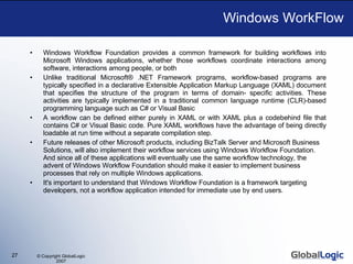 Windows WorkFlow Windows Workflow Foundation provides a common framework for building workflows into Microsoft Windows applications, whether those workflows coordinate interactions among software, interactions among people, or both Unlike traditional Microsoft® .NET Framework programs, workflow-based programs are typically specified in a declarative Extensible Application Markup Language (XAML) document that specifies the structure of the program in terms of domain- specific activities. These activities are typically implemented in a traditional common language runtime (CLR)-based programming language such as C# or Visual Basic  A workflow can be defined either purely in XAML or with XAML plus a codebehind file that contains C# or Visual Basic code. Pure XAML workflows have the advantage of being directly loadable at run time without a separate compilation step.  Future releases of other Microsoft products, including BizTalk Server and Microsoft Business Solutions, will also implement their workflow services using Windows Workflow Foundation. And since all of these applications will eventually use the same workflow technology, the advent of Windows Workflow Foundation should make it easier to implement business processes that rely on multiple Windows applications. It's important to understand that Windows Workflow Foundation is a framework targeting developers, not a workflow application intended for immediate use by end users.  