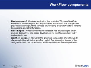 WorkFlow components Host process —A Windows application that hosts the Windows Workflow Foundation runtime engine and any workflows it executes. The host process provides supporting runtime services for persisting a workflow's state, handling transactions, and other functions.  Rules Engine :  Windows Workflow Foundation has a rules engine which enables declarative, rule-based development for workflows and any .NET application to use.  Workflow Designer :  Allows for the graphical composition of workflows, by placing activities within the workflow model. One interesting feature of the designer is that it can be re-hosted within any Windows Forms application. 