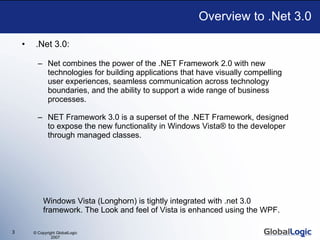 .Net 3.0:  Net combines the power of the .NET Framework 2.0 with new technologies for building applications that have visually compelling user experiences, seamless communication across technology boundaries, and the ability to support a wide range of business processes. NET Framework 3.0 is a superset of the .NET Framework, designed to expose the new functionality in Windows Vista® to the developer through managed classes. Overview to .Net 3.0 Windows Vista (Longhorn) is tightly integrated with .net 3.0 framework. The Look and feel of Vista is enhanced using the WPF. 